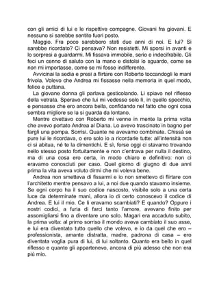 con gli amici di lui e le rispettive compagne. Giovani fra giovani. E
nessuno si sarebbe sentito fuori posto.
Maggio. Fra poco sarebbero stati due anni di noi. E lui? Si
sarebbe ricordato? Ci pensava? Non resistetti. Mi sporsi in avanti e
lo sorpresi a guardarmi. Mi fissava immobile, serio e indecifrabile. Gli
feci un cenno di saluto con la mano e distolsi lo sguardo, come se
non mi importasse, come se mi fosse indifferente.
Avvicinai la sedia e presi a flirtare con Roberto toccandogli le mani
frivola. Volevo che Andrea mi fissasse nella memoria in quel modo,
felice e puttana.
La giovane donna gli parlava gesticolando. Li spiavo nel riflesso
della vetrata. Speravo che lui mi vedesse solo lì, in quello specchio,
e pensasse che ero ancora bella, confidando nel fatto che ogni cosa
sembra migliore se la si guarda da lontano.
Mentre civettavo con Roberto mi venne in mente la prima volta
che avevo portato Andrea al Diana. Lo avevo trascinato in bagno per
fargli una pompa. Sorrisi. Quante ne avevamo combinate. Chissà se
pure lui le ricordava, o ero solo io a ricordarle tutte: all’intensità non
ci si abitua, né te la dimentichi. E sì, forse oggi ci stavamo trovando
nello stesso posto fortuitamente e non c’entrava per nulla il destino,
ma di una cosa ero certa, in modo chiaro e definitivo: non ci
eravamo conosciuti per caso. Quel giorno di giugno di due anni
prima la vita aveva voluto dirmi che mi voleva bene.
Andrea non smetteva di fissarmi e io non smettevo di flirtare con
l’architetto mentre pensavo a lui, a noi due quando stavamo insieme.
Se ogni corpo ha il suo codice nascosto, visibile solo a una certa
luce da determinate mani, allora io di certo conoscevo il codice di
Andrea. E lui il mio. Ce li eravamo scambiati? E quando? Oppure i
nostri codici, a furia di farci tanto l’amore, avevano finito per
assomigliarsi fino a diventare uno solo. Magari era accaduto subito,
la prima volta: al primo sorriso il mondo aveva cambiato il suo asse,
e lui era diventato tutto quello che volevo, e io da quel che ero –
professionista, amante distratta, madre, padrona di casa – ero
diventata voglia pura di lui, di lui soltanto. Quanto era bello in quel
riflesso e quanto gli appartenevo, ancora di più adesso che non era
più mio.
 