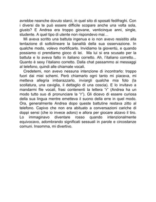 avrebbe neanche dovuto starci, in quel sito di sposati fedifraghi. Con
i diversi da te può essere difficile scopare anche una volta sola,
giusto? E Andrea era troppo giovane, venticinque anni, single,
studente. A quel tipo di utente non rispondevo mai…
Mi aveva scritto una battuta ingenua e io non avevo resistito alla
tentazione di sottolineare la banalità della sua osservazione. In
qualche modo, volevo mortificarlo. Invidiamo la gioventù, e quando
possiamo ci prendiamo gioco di lei. Ma lui si era scusato per la
battuta e lo aveva fatto in italiano corretto. Ah, l’italiano corretto...
Quanto è sexy l’italiano corretto. Dalla chat passammo ai messaggi
al telefono, quindi alle chiamate vocali.
Credetemi, non avevo nessuna intenzione di incontrarlo: troppo
fuori dai miei schemi. Però chiamarlo ogni tanto mi piaceva, mi
metteva allegria imbarazzarlo, inviargli qualche mia foto (la
scollatura, una caviglia, il dettaglio di una coscia). E lo invitavo a
mandarmi file vocali, frasi contenenti la lettera “r” (Andrea ha un
modo tutto suo di pronunciare la “r”). Gli dicevo di essere curiosa
della sua lingua mentre emetteva il suono della erre in quel modo.
Ora, generalmente Andrea dopo queste battutine restava zitto al
telefono. Capivo che non era abituato a conversazioni cariche di
doppi sensi (che io invece adoro) e allora per giocare alzavo il tiro.
Lo immaginavo diventare rosso quando intenzionalmente
equivocavo, adombrando significati sessuali in parole e circostanze
comuni. Insomma, mi divertivo.
 