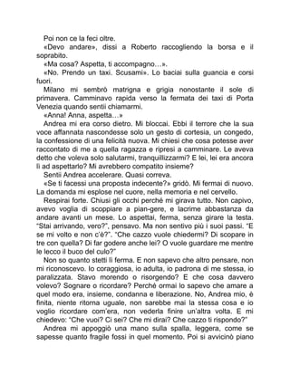 Poi non ce la feci oltre.
«Devo andare», dissi a Roberto raccogliendo la borsa e il
soprabito.
«Ma cosa? Aspetta, ti accompagno…».
«No. Prendo un taxi. Scusami». Lo baciai sulla guancia e corsi
fuori.
Milano mi sembrò matrigna e grigia nonostante il sole di
primavera. Camminavo rapida verso la fermata dei taxi di Porta
Venezia quando sentii chiamarmi.
«Anna! Anna, aspetta…»
Andrea mi era corso dietro. Mi bloccai. Ebbi il terrore che la sua
voce affannata nascondesse solo un gesto di cortesia, un congedo,
la confessione di una felicità nuova. Mi chiesi che cosa potesse aver
raccontato di me a quella ragazza e ripresi a camminare. Le aveva
detto che voleva solo salutarmi, tranquillizzarmi? E lei, lei era ancora
lì ad aspettarlo? Mi avrebbero compatito insieme?
Sentii Andrea accelerare. Quasi correva.
«Se ti facessi una proposta indecente?» gridò. Mi fermai di nuovo.
La domanda mi esplose nel cuore, nella memoria e nel cervello.
Respirai forte. Chiusi gli occhi perché mi girava tutto. Non capivo,
avevo voglia di scoppiare a pian-gere, e lacrime abbastanza da
andare avanti un mese. Lo aspettai, ferma, senza girare la testa.
“Stai arrivando, vero?”, pensavo. Ma non sentivo più i suoi passi. “E
se mi volto e non c’è?”. “Che cazzo vuole chiedermi? Di scopare in
tre con quella? Di far godere anche lei? O vuole guardare me mentre
le lecco il buco del culo?”
Non so quanto stetti lì ferma. E non sapevo che altro pensare, non
mi riconoscevo. Io coraggiosa, io adulta, io padrona di me stessa, io
paralizzata. Stavo morendo o risorgendo? E che cosa davvero
volevo? Sognare o ricordare? Perché ormai lo sapevo che amare a
quel modo era, insieme, condanna e liberazione. No, Andrea mio, è
finita, niente ritorna uguale, non sarebbe mai la stessa cosa e io
voglio ricordare com’era, non vederla finire un’altra volta. E mi
chiedevo: “Che vuoi? Ci sei? Che mi dirai? Che cazzo ti rispondo?”
Andrea mi appoggiò una mano sulla spalla, leggera, come se
sapesse quanto fragile fossi in quel momento. Poi si avvicinò piano
 