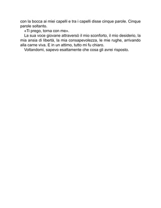 con la bocca ai miei capelli e tra i capelli disse cinque parole. Cinque
parole soltanto.
«Ti prego, torna con me».
La sua voce giovane attraversò il mio sconforto, il mio desiderio, la
mia ansia di libertà, la mia consapevolezza, le mie rughe, arrivando
alla carne viva. E in un attimo, tutto mi fu chiaro.
Voltandomi, sapevo esattamente che cosa gli avrei risposto.
 