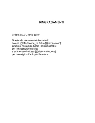 RINGRAZIAMENTI
Grazie a M.C., il mio editor
Grazie alle mie care amiche virtuali:
Lorena [@effettonotte_] e Silvia [@silviasplash]
Grazie al mio amico Karim [@karimkarabu]
per l’impostazione grafica
e ad Alessandro Lesa [@alessandro_lesa]
per i consigli sull’autopubblicazione
 
