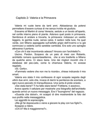 Capitolo 2- Valeria e la Primavera
Valeria mi vuole bene da tanti anni. Abbastanza da potersi
permettere d’essere curiosa di me senza invidia né giudizio.
Eravamo al Martini di corso Venezia, sedute a un tavolo all’aperto,
nel cortile interno pieno di piante. Adoravo quel posto in primavera.
Sembrava di andare a trovarla, la primavera: indossavi un vestito
leggero, le gambe nude, senza calze, ti sedevi nella luce, fra quel
verde, con Milano appoggiata sull’asfalto grigio dell’inverno e tu già
cominciavi a vederla come sarebbe cambiata. Era solo uno spiraglio
attraverso il portone.
«Con chi ti stai incontrando adesso? Ancora con l'architetto?».
Uscivo. Pardon. Scopavo da un paio di mesi con Roberto,
architetto romano quarantasettenne, che si era trasferito a Milano
da qualche anno. Ci stavo bene. Uno dei migliori incontri che il
database del pec-cato, come lo chiamava Valeria, mi avesse
regalato.
«Sì. Certo».
«Fammelo vedere che non me lo ricordo», chiese indicando il mio
smart.
Valeria era stata il mio confessore di ogni scopata segreta degli
ultimi due anni, solo che, invece di darmi la penitenza da scontare, a
ogni nuovo peccato mi tranquillizzava. Una sorta di prete onesto.
«Sei stata bene? Ti ha fatto stare bene? Fottitene, ti assolvo».
Avevo aperto il cellulare per mostrarle una fotografia dell'architetto
quando arrivò un nuovo messaggio. Era il "buongiorno" del ragazzo.
«Guarda che dolce!», mi scappò di dire mostrandole la foto del
suo profilo nella messaggistica.
Lei aggrottò le sopracciglia.
«Ma gli fai doposcuola o viene a giocare la play con tuo figlio?».
Scoppiai a ridere.
«Chi è? Ma è maggiorenne?».
 
