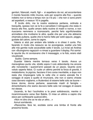 genitori, fidanzati, mariti, figli – si aspettano da noi, ad accontentare
il mondo facendo mille rinunce, solo per scoprire alla fine – quando
indietro non si torna e tempo non ce n’è più – che non ci sono premi
ad aspettarti, e nessun 10 in pagella.
È brutto dirlo, ma la nostra esistenza perbene, ordinata e
tranquilla, spesso non ce la fa a cancellare il retrogusto che resta in
bocca alla fine, quello amaro della routine di madri e nonne, e non
riusciamo nemmeno a riconoscerlo, perché farlo significherebbe
ammettere che invidiamo le altre, quelle che per una vita abbiamo
chiamato puttane, quelle che lo hanno fatto per soldi oppure, peggio,
guidate dal calore, come le cagne.
Valeria si alzò per andare alla toilette e io chiesi il conto. Poi,
facendo in modo che nessuno se ne accorgesse, scattai una foto
alle mie gambe nude accavallate sotto il tavolo. La inviai ad Andrea
con «Buongiorno ragazzo!» e rimasi a guardare il display. Poi sorrisi:
le spunte blu mi avvisavano che il messaggio, e la foto, erano stati
visualizzati.
Subito. Come sempre.
Guardai Valeria mentre tornava verso il tavolo. Aveva un
meraviglioso punto vita, stretto sopra il culo abbondante ma ancora
alto nonostante i quarant’anni passati da un pezzo. Quanto avrei
voluto saperla felice. Ci vuole un attimo perché la forza di gravità, il
metabolismo, la pigrizia, facciano il loro corso inevitabile, e dopo non
resta che rimpiangere tutte le volte che ci siamo arenate fra il
coraggio di osare e quello di rinunciare, che non ci siamo chieste
cosa davvero vogliamo, e illudendoci di essere belle solo se buone –
brave donne, donne perbene, assennate madri di famiglia –
dimentichiamo che siamo davvero belle solo nel coraggio di essere
noi stesse.
Uscendo, le feci l’occhiolino e la presi sottobraccio, mentre ci
incamminavamo verso San Babila. Ci mise un attimo a capire che
stavo per confessarle qualcos’altro.
«Non mi dire che ce ne sta un altro…»
Annuii sorridendo.
«Racconta» fece lei, eccitata come una bimba di fronte alla
prossima favola.
 