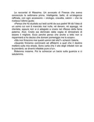 Le raccontai di Massimo. Un avvocato di Firenze che avevo
conosciuto la settimana prima. Intelligente, bello, di un’eleganza
raffinata, con ogni accessorio – orologio, cravatta, calzini – che ne
rivelava l’ottimo gusto.
«Pensa che ho studiato sui testi scritti da suo padre! Mi dà l’idea di
un uomo cui non è mancato mai nulla, né denaro, né appoggi, né
clientela, eppure non si è adagiato a vivere nel riflesso della fama
paterna. Anzi. Credo sia dominato dalla voglia di dimostrare di
essere il migliore. Ecco perché penso che anche a letto non si
risparmierà e ho deciso che domani pomeriggio me lo scopo».
«Ma non finiscono mai questi uomini del sito?» scherzò Valeria.
«Quando finiranno comincerò ad affidarmi a quel che il destino
metterà sulla mia strada. Sono certa che il sito degli infedeli non se
la prenderà, se diverrò infedele pure a lui».
Ridemmo insieme. Poi le schioccai un bacio sulla guancia e ci
salutammo.
 