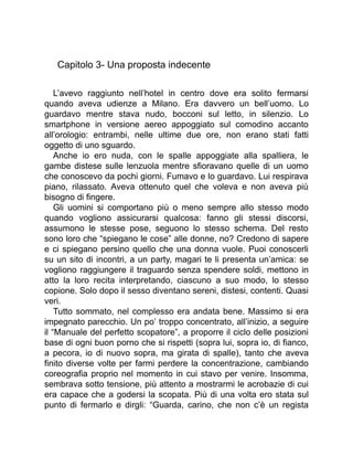 Capitolo 3- Una proposta indecente
L’avevo raggiunto nell’hotel in centro dove era solito fermarsi
quando aveva udienze a Milano. Era davvero un bell’uomo. Lo
guardavo mentre stava nudo, bocconi sul letto, in silenzio. Lo
smartphone in versione aereo appoggiato sul comodino accanto
all’orologio: entrambi, nelle ultime due ore, non erano stati fatti
oggetto di uno sguardo.
Anche io ero nuda, con le spalle appoggiate alla spalliera, le
gambe distese sulle lenzuola mentre sfioravano quelle di un uomo
che conoscevo da pochi giorni. Fumavo e lo guardavo. Lui respirava
piano, rilassato. Aveva ottenuto quel che voleva e non aveva più
bisogno di fingere.
Gli uomini si comportano più o meno sempre allo stesso modo
quando vogliono assicurarsi qualcosa: fanno gli stessi discorsi,
assumono le stesse pose, seguono lo stesso schema. Del resto
sono loro che “spiegano le cose” alle donne, no? Credono di sapere
e ci spiegano persino quello che una donna vuole. Puoi conoscerli
su un sito di incontri, a un party, magari te li presenta un’amica: se
vogliono raggiungere il traguardo senza spendere soldi, mettono in
atto la loro recita interpretando, ciascuno a suo modo, lo stesso
copione. Solo dopo il sesso diventano sereni, distesi, contenti. Quasi
veri.
Tutto sommato, nel complesso era andata bene. Massimo si era
impegnato parecchio. Un po’ troppo concentrato, all’inizio, a seguire
il “Manuale del perfetto scopatore”, a proporre il ciclo delle posizioni
base di ogni buon porno che si rispetti (sopra lui, sopra io, di fianco,
a pecora, io di nuovo sopra, ma girata di spalle), tanto che aveva
finito diverse volte per farmi perdere la concentrazione, cambiando
coreografia proprio nel momento in cui stavo per venire. Insomma,
sembrava sotto tensione, più attento a mostrarmi le acrobazie di cui
era capace che a godersi la scopata. Più di una volta ero stata sul
punto di fermarlo e dirgli: “Guarda, carino, che non c’è un regista
 