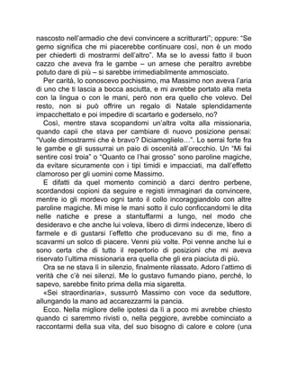 nascosto nell’armadio che devi convincere a scritturarti”; oppure: “Se
gemo significa che mi piacerebbe continuare così, non è un modo
per chiederti di mostrarmi dell’altro”. Ma se lo avessi fatto il buon
cazzo che aveva fra le gambe – un arnese che peraltro avrebbe
potuto dare di più – si sarebbe irrimediabilmente ammosciato.
Per carità, lo conoscevo pochissimo, ma Massimo non aveva l’aria
di uno che ti lascia a bocca asciutta, e mi avrebbe portato alla meta
con la lingua o con le mani, però non era quello che volevo. Del
resto, non si può offrire un regalo di Natale splendidamente
impacchettato e poi impedire di scartarlo e goderselo, no?
Così, mentre stava scopandomi un’altra volta alla missionaria,
quando capii che stava per cambiare di nuovo posizione pensai:
“Vuole dimostrarmi che è bravo? Diciamoglielo…”. Lo serrai forte fra
le gambe e gli sussurrai un paio di oscenità all’orecchio. Un “Mi fai
sentire così troia” o “Quanto ce l’hai grosso” sono paroline magiche,
da evitare sicuramente con i tipi timidi e impacciati, ma dall’effetto
clamoroso per gli uomini come Massimo.
E difatti da quel momento cominciò a darci dentro perbene,
scordandosi copioni da seguire e registi immaginari da convincere,
mentre io gli mordevo ogni tanto il collo incoraggiandolo con altre
paroline magiche. Mi mise le mani sotto il culo conficcandomi le dita
nelle natiche e prese a stantuffarmi a lungo, nel modo che
desideravo e che anche lui voleva, libero di dirmi indecenze, libero di
farmele e di gustarsi l’effetto che producevano su di me, fino a
scavarmi un solco di piacere. Venni più volte. Poi venne anche lui e
sono certa che di tutto il repertorio di posizioni che mi aveva
riservato l’ultima missionaria era quella che gli era piaciuta di più.
Ora se ne stava lì in silenzio, finalmente rilassato. Adoro l’attimo di
verità che c’è nei silenzi. Me lo gustavo fumando piano, perché, lo
sapevo, sarebbe finito prima della mia sigaretta.
«Sei straordinaria», sussurrò Massimo con voce da seduttore,
allungando la mano ad accarezzarmi la pancia.
Ecco. Nella migliore delle ipotesi da lì a poco mi avrebbe chiesto
quando ci saremmo rivisti o, nella peggiore, avrebbe cominciato a
raccontarmi della sua vita, del suo bisogno di calore e colore (una
 