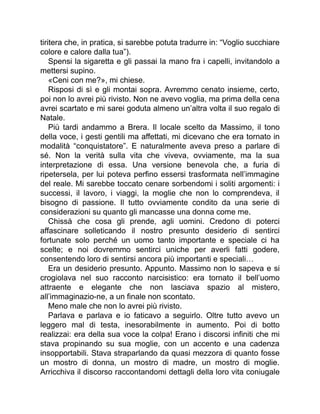 tiritera che, in pratica, si sarebbe potuta tradurre in: “Voglio succhiare
colore e calore dalla tua”).
Spensi la sigaretta e gli passai la mano fra i capelli, invitandolo a
mettersi supino.
«Ceni con me?», mi chiese.
Risposi di sì e gli montai sopra. Avremmo cenato insieme, certo,
poi non lo avrei più rivisto. Non ne avevo voglia, ma prima della cena
avrei scartato e mi sarei goduta almeno un’altra volta il suo regalo di
Natale.
Più tardi andammo a Brera. Il locale scelto da Massimo, il tono
della voce, i gesti gentili ma affettati, mi dicevano che era tornato in
modalità “conquistatore”. E naturalmente aveva preso a parlare di
sé. Non la verità sulla vita che viveva, ovviamente, ma la sua
interpretazione di essa. Una versione benevola che, a furia di
ripetersela, per lui poteva perfino essersi trasformata nell’immagine
del reale. Mi sarebbe toccato cenare sorbendomi i soliti argomenti: i
successi, il lavoro, i viaggi, la moglie che non lo comprendeva, il
bisogno di passione. Il tutto ovviamente condito da una serie di
considerazioni su quanto gli mancasse una donna come me.
Chissà che cosa gli prende, agli uomini. Credono di poterci
affascinare solleticando il nostro presunto desiderio di sentirci
fortunate solo perché un uomo tanto importante e speciale ci ha
scelte; e noi dovremmo sentirci uniche per averli fatti godere,
consentendo loro di sentirsi ancora più importanti e speciali…
Era un desiderio presunto. Appunto. Massimo non lo sapeva e si
crogiolava nel suo racconto narcisistico: era tornato il bell’uomo
attraente e elegante che non lasciava spazio al mistero,
all’immaginazio-ne, a un finale non scontato.
Meno male che non lo avrei più rivisto.
Parlava e parlava e io faticavo a seguirlo. Oltre tutto avevo un
leggero mal di testa, inesorabilmente in aumento. Poi di botto
realizzai: era della sua voce la colpa! Erano i discorsi infiniti che mi
stava propinando su sua moglie, con un accento e una cadenza
insopportabili. Stava straparlando da quasi mezzora di quanto fosse
un mostro di donna, un mostro di madre, un mostro di moglie.
Arricchiva il discorso raccontandomi dettagli della loro vita coniugale
 