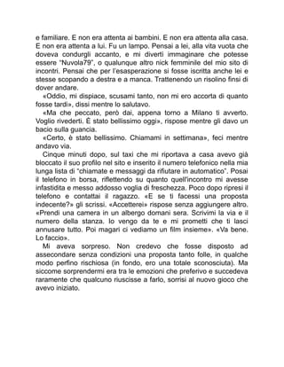 e familiare. E non era attenta ai bambini. E non era attenta alla casa.
E non era attenta a lui. Fu un lampo. Pensai a lei, alla vita vuota che
doveva condurgli accanto, e mi divertì immaginare che potesse
essere “Nuvola79”, o qualunque altro nick femminile del mio sito di
incontri. Pensai che per l’esasperazione si fosse iscritta anche lei e
stesse scopando a destra e a manca. Trattenendo un risolino finsi di
dover andare.
«Oddio, mi dispiace, scusami tanto, non mi ero accorta di quanto
fosse tardi», dissi mentre lo salutavo.
«Ma che peccato, però dai, appena torno a Milano ti avverto.
Voglio rivederti. È stato bellissimo oggi», rispose mentre gli davo un
bacio sulla guancia.
«Certo, è stato bellissimo. Chiamami in settimana», feci mentre
andavo via.
Cinque minuti dopo, sul taxi che mi riportava a casa avevo già
bloccato il suo profilo nel sito e inserito il numero telefonico nella mia
lunga lista di “chiamate e messaggi da rifiutare in automatico”. Posai
il telefono in borsa, riflettendo su quanto quell'incontro mi avesse
infastidita e messo addosso voglia di freschezza. Poco dopo ripresi il
telefono e contattai il ragazzo. «E se ti facessi una proposta
indecente?» gli scrissi. «Accetterei» rispose senza aggiungere altro.
«Prendi una camera in un albergo domani sera. Scrivimi la via e il
numero della stanza. Io vengo da te e mi prometti che ti lasci
annusare tutto. Poi magari ci vediamo un film insieme». «Va bene.
Lo faccio».
Mi aveva sorpreso. Non credevo che fosse disposto ad
assecondare senza condizioni una proposta tanto folle, in qualche
modo perfino rischiosa (in fondo, ero una totale sconosciuta). Ma
siccome sorprendermi era tra le emozioni che preferivo e succedeva
raramente che qualcuno riuscisse a farlo, sorrisi al nuovo gioco che
avevo iniziato.
 