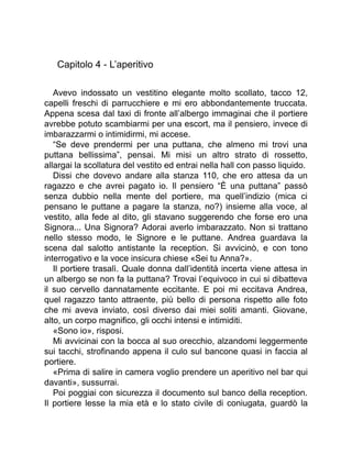 Capitolo 4 - L’aperitivo
Avevo indossato un vestitino elegante molto scollato, tacco 12,
capelli freschi di parrucchiere e mi ero abbondantemente truccata.
Appena scesa dal taxi di fronte all’albergo immaginai che il portiere
avrebbe potuto scambiarmi per una escort, ma il pensiero, invece di
imbarazzarmi o intimidirmi, mi accese.
“Se deve prendermi per una puttana, che almeno mi trovi una
puttana bellissima”, pensai. Mi misi un altro strato di rossetto,
allargai la scollatura del vestito ed entrai nella hall con passo liquido.
Dissi che dovevo andare alla stanza 110, che ero attesa da un
ragazzo e che avrei pagato io. Il pensiero “È una puttana” passò
senza dubbio nella mente del portiere, ma quell’indizio (mica ci
pensano le puttane a pagare la stanza, no?) insieme alla voce, al
vestito, alla fede al dito, gli stavano suggerendo che forse ero una
Signora... Una Signora? Adorai averlo imbarazzato. Non si trattano
nello stesso modo, le Signore e le puttane. Andrea guardava la
scena dal salotto antistante la reception. Si avvicinò, e con tono
interrogativo e la voce insicura chiese «Sei tu Anna?».
Il portiere trasalì. Quale donna dall’identità incerta viene attesa in
un albergo se non fa la puttana? Trovai l’equivoco in cui si dibatteva
il suo cervello dannatamente eccitante. E poi mi eccitava Andrea,
quel ragazzo tanto attraente, più bello di persona rispetto alle foto
che mi aveva inviato, così diverso dai miei soliti amanti. Giovane,
alto, un corpo magnifico, gli occhi intensi e intimiditi.
«Sono io», risposi.
Mi avvicinai con la bocca al suo orecchio, alzandomi leggermente
sui tacchi, strofinando appena il culo sul bancone quasi in faccia al
portiere.
«Prima di salire in camera voglio prendere un aperitivo nel bar qui
davanti», sussurrai.
Poi poggiai con sicurezza il documento sul banco della reception.
Il portiere lesse la mia età e lo stato civile di coniugata, guardò la
 