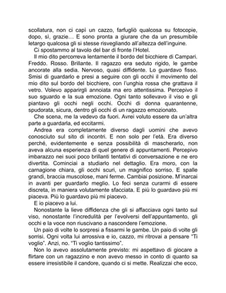 scollatura, non ci capì un cazzo, farfugliò qualcosa su fotocopie,
dopo, sì, grazie… E sono pronta a giurare che da un presumibile
letargo qualcosa gli si stesse risvegliando all’altezza dell’inguine.
Ci spostammo al tavolo del bar di fronte l’Hotel.
Il mio dito percorreva lentamente il bordo del bicchiere di Campari.
Freddo. Rosso. Brillante. Il ragazzo era seduto rigido, le gambe
ancorate alla sedia. Nervoso, quasi diffidente. Lo guardavo fisso.
Smisi di guardarlo e presi a seguire con gli occhi il movimento del
mio dito sul bordo del bicchiere, con l’unghia rossa che grattava il
vetro. Volevo apparirgli annoiata ma ero attentissima. Percepivo il
suo sguardo e la sua emozione. Ogni tanto sollevavo il viso e gli
piantavo gli occhi negli occhi. Occhi di donna quarantenne,
spudorata, sicura, dentro gli occhi di un ragazzo emozionato.
Che scena, me la vedevo da fuori. Avrei voluto essere da un’altra
parte a guardarla, ed eccitarmi.
Andrea era completamente diverso dagli uomini che avevo
conosciuto sul sito di incontri. E non solo per l’età. Era diverso
perché, evidentemente e senza possibilità di mascherarlo, non
aveva alcuna esperienza di quel genere di appuntamenti. Percepivo
imbarazzo nei suoi poco brillanti tentativi di conversazione e ne ero
divertita. Cominciai a studiarlo nel dettaglio. Era moro, con la
carnagione chiara, gli occhi scuri, un magnifico sorriso. E spalle
grandi, braccia muscolose, mani ferme. Cambiai posizione. M’inarcai
in avanti per guardarlo meglio. Lo feci senza curarmi di essere
discreta, in maniera volutamente sfacciata. E più lo guardavo più mi
piaceva. Più lo guardavo più mi piacevo.
E io piacevo a lui.
Nonostante la lieve diffidenza che gli si affacciava ogni tanto sul
viso, nonostante l’incredulità per l’evolversi dell’appuntamento, gli
occhi e la voce non riuscivano a nascondere l’emozione.
Un paio di volte lo sorpresi a fissarmi le gambe. Un paio di volte gli
sorrisi. Ogni volta lui arrossiva e io, cazzo, mi ritrovai a pensare “Ti
voglio”. Anzi, no. “Ti voglio tantissimo”.
Non lo avevo assolutamente previsto: mi aspettavo di giocare a
flirtare con un ragazzino e non avevo messo in conto di quanto sa
essere irresistibile il candore, quando ci si mette. Realizzai che ecco,
 