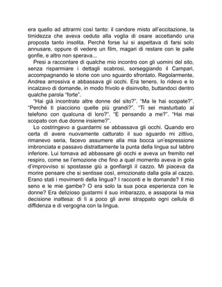 era quello ad attrarmi così tanto: il candore misto all’eccitazione, la
timidezza che aveva ceduto alla voglia di osare accettando una
proposta tanto insolita. Perché forse lui si aspettava di farsi solo
annusare, oppure di vedere un film, magari di restare con le palle
gonfie, e altro non sperava...
Presi a raccontare di qualche mio incontro con gli uomini del sito,
senza risparmiare i dettagli scabrosi, sorseggiando il Campari,
accompagnando le storie con uno sguardo sfrontato. Regolarmente,
Andrea arrossiva e abbassava gli occhi. Era tenero. Io ridevo e lo
incalzavo di domande, in modo frivolo e disinvolto, buttandoci dentro
qualche parola “forte”.
“Hai già incontrato altre donne del sito?”. “Ma le hai scopate?”.
“Perché ti piacciono quelle più grandi?”. “Ti sei masturbato al
telefono con qualcuna di loro?”. “E pensando a me?”. “Hai mai
scopato con due donne insieme?”.
Lo costringevo a guardarmi se abbassava gli occhi. Quando ero
certa di avere nuovamente catturato il suo sguardo mi zittivo,
rimanevo seria, facevo assumere alla mia bocca un’espressione
imbronciata e passavo distrattamente la punta della lingua sul labbro
inferiore. Lui tornava ad abbassare gli occhi e aveva un fremito nel
respiro, come se l’emozione che fino a quel momento aveva in gola
d’improvviso si spostasse giù a gonfiargli il cazzo. Mi piaceva da
morire pensare che si sentisse così, emozionato dalla gola al cazzo.
Erano stati i movimenti della lingua? I racconti e le domande? Il mio
seno e le mie gambe? O era solo la sua poca esperienza con le
donne? Era delizioso gustarmi il suo imbarazzo, e assaporai la mia
decisione inattesa: di lì a poco gli avrei strappato ogni cellula di
diffidenza e di vergogna con la lingua.
 