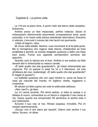 Capitolo 6 - La prima volta
La 110 era al piano terra. A pochi metri dal banco della reception.
Entrammo.
Andrea aveva un fare impacciato, perfino indeciso. Decisi di
imbarazzarlo ulteriormente assumendo un’espressione seria, quasi
scocciata, e mi mossi nella stanza ostentando disinvoltura. Eravamo
in silenzio, c’era solo il rumore dei miei tacchi sul pavimento.
«Vado al bagno», dissi.
Mi chiusi nella toilette. Sentivo i suoi movimenti al di là della porta.
Me lo immaginavo che vagava nella stanza, chiedendosi se fossi
arrabbiata e perché, se avesse sbagliato qualcosa o detto una frase
fuori posto. Fumai una sigaretta sorridendomi sorniona allo
specchio.
Quando uscii la stanza era al buio. Andrea si era seduto sul letto
davanti alla tv sintonizzata su nessun canale.
«È bello quello che stai guardando?», gli chiesi chiamandolo per
cognome. Poi mi piazzai in piedi fra lui e il televisore, col culo
all’altezza del viso, ripetendogli: «È bello quello che stai guardando?
È meglio di questo?».
Lui balbettò qualcosa che non capii mentre io, come se fosse la
cosa più naturale del mondo, mi toglievo vestito, reggiseno e
mutandine.
Mi sdraiai sul letto supina con solo la sottoveste addosso.
«Non vieni?», gli dissi.
Lui mi venne accanto. Poi tornò seduto, si tolse le scarpe e si
distese di nuovo, coricandosi su un fianco e volgendo il viso verso di
me. Cazzo quanto era emozionato! Mi sembrava di sentire tutto il
suo turbamento.
Avvicinò il suo viso al mio. Rimasi sospesa, immobile. Poi mi
scostai repentinamente.
«Scusa, non è che stavo per baciarti. Volevo solo sentire il tuo
odore. Scusa», mi disse.
 