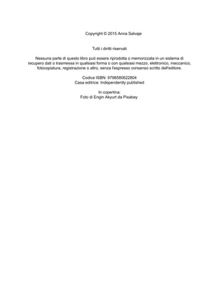 Copyright © 2015 Anna Salvaje
Tutti i diritti riservati
Nessuna parte di questo libro può essere riprodotta o memorizzata in un sistema di
recupero dati o trasmessa in qualsiasi forma o con qualsiasi mezzo, elettronico, meccanico,
fotocopiatura, registrazione o altro, senza l'espresso consenso scritto dell'editore.
Codice ISBN: 9798580622804
Casa editrice: Independently published
In copertina:
Foto di Engin Akyurt da Pixabay
 