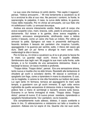 La sua voce che tremava mi entrò dentro. “Hai capito il ragazzo”,
pensai. “Voleva annusarmi…” Mi misi lentamente a cavalcioni su di
lui e avvicinai le dita al suo viso. Ne percorsi i contorni, la fronte, le
sopracciglia, le palpebre, il naso, la curva delle labbra, le guance,
l’osso della mascella. Poi mi chinai ad annusarlo, col suo fiato che
mi solleticava il collo. Lo annusai dovunque.
Andrea era ancora interamente vestito. Nelle parti di corpo che
aveva scoperte (viso, mani, braccia, collo, piedi) lo annusavo piano,
dolcemente. Sul torace e le gambe, dove aveva maglietta e
pantaloni, annusavo energicamente, strofinando naso e labbra
contro il tessuto, come un cane che fiuta un indizio. Per ultima gli
annusai la patta. Spingevo col naso in prossimità dell’inguine,
facendo tendere il tessuto dei pantaloni che ricopriva l’uccello,
appoggiando lì la guancia per sentire, sotto, il rilievo del cazzo già
duro. Stetti per un po’ ferma e allungai le mani verso l’alto,
mettendogli le dita in bocca.
Poi mi tirai su, mi rimisi a cavalcioni su di lui e gli presi la faccia fra
le mani. Lo guardai negli occhi. Aveva le pupille dilatate.
Sembravano due laghi neri. Mi poggiò le sue mani sulla fronte, sulle
tempie, e io fui investita da una sensazione dolcissima. Scesi a
baciargli la bocca. Un bacio morbido e profondo.
“Troppo dolce. Troppo dolce”, pensai. Era una sensazione strana,
tanto nuova e insolita che ne ebbi timore. Resistetti alla tentazione di
chiudere gli occhi e scivolarci dentro. Mi staccai e cominciai a
spogliarlo con foga, come a riprendere in mano la situazione. E così,
via la maglietta, in azione le mie dita frenetiche sui bottoni dei jeans.
Lui ogni tanto mi fermava, tornava ad appoggiarmi le mani sulle
tempie, a guardarmi con gli occhi immensi. E ogni volta venivo
inghiottita da quella sensazione di dolcezza mista a meraviglia. Non
potevo fare a meno di sorridergli e baciarlo ancora sulla bocca.
Eravamo in un fermo immagine di miele. “Troppo dolce. Troppo
dolce”, pensai di nuovo. E di nuovo provai resistere, riprendendo a
spogliarlo freneticamente. Via i pantaloni, via le mutande.
Era completamente nudo adesso, disteso, il cazzo svettante e
bene in tiro. Ci abbracciammo e rotolammo sul letto a invertire le
posizioni. Adesso era lui sopra di me. Quanta vita nei suoi occhi,
 