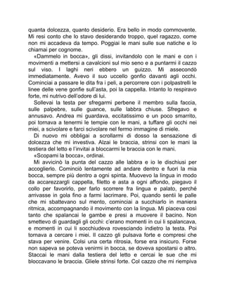quanta dolcezza, quanto desiderio. Era bello in modo commovente.
Mi resi conto che lo stavo desiderando troppo, quel ragazzo, come
non mi accadeva da tempo. Poggiai le mani sulle sue natiche e lo
chiamai per cognome.
«Dammelo in bocca», gli dissi, invitandolo con le mani e con i
movimenti a mettersi a cavalcioni sul mio seno e a puntarmi il cazzo
sul viso. I laghi neri ebbero un guizzo. Mi assecondò
immediatamente. Avevo il suo uccello gonfio davanti agli occhi.
Cominciai a passare le dita fra i peli, a percorrere con i polpastrelli le
linee delle vene gonfie sull’asta, poi la cappella. Intanto lo respiravo
forte, mi nutrivo dell’odore di lui.
Sollevai la testa per sfregarmi perbene il membro sulla faccia,
sulle palpebre, sulle guance, sulle labbra chiuse. Sfregavo e
annusavo. Andrea mi guardava, eccitatissimo e un poco smarrito,
poi tornava a tenermi le tempie con le mani, a tuffare gli occhi nei
miei, a scivolare e farci scivolare nel fermo immagine di miele.
Di nuovo mi obbligai a scrollarmi di dosso la sensazione di
dolcezza che mi investiva. Alzai le braccia, strinsi con le mani la
testiera del letto e l’invitai a bloccarmi le braccia con le mani.
«Scopami la bocca», ordinai.
Mi avvicinò la punta del cazzo alle labbra e io le dischiusi per
accoglierlo. Cominciò lentamente ad andare dentro e fuori la mia
bocca, sempre più dentro a ogni spinta. Muovevo la lingua in modo
da accarezzargli cappella, filetto e asta a ogni affondo, piegavo il
collo per favorirlo, per farlo scorrere fra lingua e palato, perché
arrivasse in gola fino a farmi lacrimare. Poi, quando sentii le palle
che mi sbattevano sul mento, cominciai a succhiarlo in maniera
ritmica, accompagnando il movimento con la lingua. Mi piaceva così
tanto che spalancai le gambe e presi a muovere il bacino. Non
smettevo di guardagli gli occhi: c’erano momenti in cui li spalancava,
e momenti in cui li socchiudeva rovesciando indietro la testa. Poi
tornava a cercare i miei. Il cazzo gli pulsava forte e compresi che
stava per venire. Colsi una certa ritrosia, forse era insicuro. Forse
non sapeva se poteva venirmi in bocca, se doveva spostarsi o altro.
Staccai le mani dalla testiera del letto e cercai le sue che mi
bloccavano le braccia. Gliele strinsi forte. Col cazzo che mi riempiva
 
