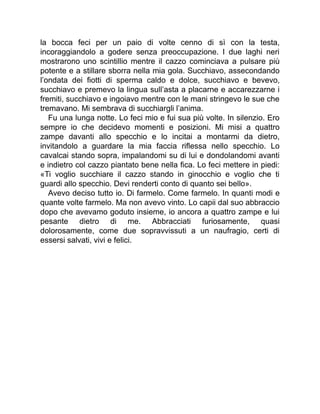 la bocca feci per un paio di volte cenno di sì con la testa,
incoraggiandolo a godere senza preoccupazione. I due laghi neri
mostrarono uno scintillio mentre il cazzo cominciava a pulsare più
potente e a stillare sborra nella mia gola. Succhiavo, assecondando
l’ondata dei fiotti di sperma caldo e dolce, succhiavo e bevevo,
succhiavo e premevo la lingua sull’asta a placarne e accarezzarne i
fremiti, succhiavo e ingoiavo mentre con le mani stringevo le sue che
tremavano. Mi sembrava di succhiargli l’anima.
Fu una lunga notte. Lo feci mio e fui sua più volte. In silenzio. Ero
sempre io che decidevo momenti e posizioni. Mi misi a quattro
zampe davanti allo specchio e lo incitai a montarmi da dietro,
invitandolo a guardare la mia faccia riflessa nello specchio. Lo
cavalcai stando sopra, impalandomi su di lui e dondolandomi avanti
e indietro col cazzo piantato bene nella fica. Lo feci mettere in piedi:
«Ti voglio succhiare il cazzo stando in ginocchio e voglio che ti
guardi allo specchio. Devi renderti conto di quanto sei bello».
Avevo deciso tutto io. Di farmelo. Come farmelo. In quanti modi e
quante volte farmelo. Ma non avevo vinto. Lo capii dal suo abbraccio
dopo che avevamo goduto insieme, io ancora a quattro zampe e lui
pesante dietro di me. Abbracciati furiosamente, quasi
dolorosamente, come due sopravvissuti a un naufragio, certi di
essersi salvati, vivi e felici.
 
