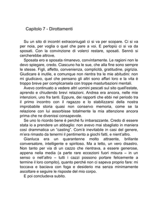 Capitolo 7 - Dirottamenti
Su un sito di incontri extraconiugali ci si va per scopare. Ci si va
per noia, per voglia o quel che pare a voi. E perlopiù ci si va da
sposati. Con la convinzione di volerci restare, sposati. Sennò si
cercherebbe altrove.
Sposata ero e sposata rimanevo, convintamente. Le ragioni non le
devo spiegare, credo. Ciascuno ha le sue, che alla fine sono sempre
le stesse. Figli, affetto, convenienza, complicità, gratitudine, pigrizia.
Giudicare è inutile, e comunque non rientra tra le mie abitudini: non
mi giudicavo, quel che pensano gli altri sono affari loro e la vita è
troppo breve per complicarsela con troppe masturbazioni mentali.
Avevo continuato a vedere altri uomini pescati sul sito quell'estate,
aprendo e chiudendo brevi relazioni. Andrea era ancora, nelle mie
intenzioni, uno fra tanti. Eppure, dei rapporti che ebbi nel periodo tra
il primo incontro con il ragazzo e lo stabilizzarsi della nostra
improbabile storia quasi non conservo memoria, come se la
relazione con lui assorbisse totalmente la mia attenzione ancora
prima che ne divenissi consapevole.
Se uno lo ricordo bene è perché fu imbarazzante. Credo di essere
stata io a prendere un abbaglio: non avevo mai sbagliato in maniera
così drammatica un “casting”. Com’è inevitabile in casi del genere,
m’era rimasto da tenermi il pentimento a giochi fatti, e nient’altro.
Gianluca era un quarantenne molto attraente, brillante
conversatore, intelligente e spiritoso. Ma a letto, un vero disastro.
Non tanto per via di un cazzo che rientrava, a essere generose,
appena nella media (a parte rare eccezioni fuori misura – in un
senso o nell’altro – tutti i cazzi possono portare felicemente a
termine il loro compito), quanto perché non ci sapeva proprio fare: mi
toccava e baciava con foga e desiderio ma senza minimamente
ascoltare e seguire le risposte del mio corpo.
E poi concludeva subito.
 
