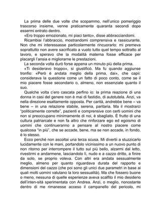 La prima delle due volte che scopammo, nell’unico pomeriggio
trascorso insieme, venne praticamente quaranta secondi dopo
essermi entrato dentro.
«Ero troppo emozionato, mi piaci tanto», disse abbracciandomi.
Ricambiai l’abbraccio, mostrandomi comprensiva e rassicurante.
Non che mi interessasse particolarmente rincuorarlo: mi premeva
soprattutto non avere sacrificato a vuoto tutto quel tempo sottratto al
lavoro, e speravo che la modalità materna fosse efficace per
placargli l’ansia e migliorarne le prestazioni.
La seconda volta durò forse appena un minuto più della prima.
«Ti desideravo troppo», si giustificò. Ma fu quando aggiunse
tronfio: «Però è andata meglio della prima, dai», che capii:
considerava la questione come un fatto di poco conto, come se il
mio piacere fosse secondario o, almeno, non essenziale quanto il
suo.
Qualche volta c’ero cascata perfino io: la prima reazione di una
donna in casi del genere non è mai di fastidio, di autotutela. Anzi, va
nella direzione esattamente opposta. Per carità, andrebbe bene – va
bene – in una relazione stabile, serena, paritaria. Ma il mostrarci
“politicamente corrette”, pazienti e comprensive con certi uomini che
non si preoccupano minimamente di noi, è sbagliato. È frutto di una
cultura patriarcale e non fa altro che rinforzare ego ed egoismo di
uomini che continueranno a pensare al nostro piacere come
qualcosa “in più”, che se accade, bene, ma se non accade, in fondo,
è lo stesso.
Ecco perché non ascoltai una terza scusa. Mi divertii a stuzzicarlo
lucidamente con le mani, portandolo vicinissimo a un nuovo punto di
non ritorno per interrompere il tutto sul più bello, alzarmi dal letto,
rivestirmi e andarmene, lasciandolo lì, nudo e a cazzo dritto, a finire
da solo, se proprio voleva. Con altri era andata sessualmente
meglio, almeno per quanto riguardava durata del rapporto e
dimensioni del cazzo (che poi sono gli unici due parametri in base ai
quali molti uomini valutano la loro sessualità). Ma che fossero buone
o meno, nessuna di quelle esperienze aveva scalfito il mio desiderio
dell’inten-sità sperimentata con Andrea. Anzi, o meglio, nonostante
dentro di me rimanesse acceso il campanello del pericolo, mi
 