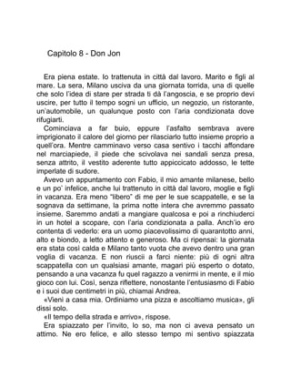 Capitolo 8 - Don Jon
Era piena estate. Io trattenuta in città dal lavoro. Marito e figli al
mare. La sera, Milano usciva da una giornata torrida, una di quelle
che solo l’idea di stare per strada ti dà l’angoscia, e se proprio devi
uscire, per tutto il tempo sogni un ufficio, un negozio, un ristorante,
un’automobile, un qualunque posto con l’aria condizionata dove
rifugiarti.
Cominciava a far buio, eppure l’asfalto sembrava avere
imprigionato il calore del giorno per rilasciarlo tutto insieme proprio a
quell’ora. Mentre camminavo verso casa sentivo i tacchi affondare
nel marciapiede, il piede che scivolava nei sandali senza presa,
senza attrito, il vestito aderente tutto appiccicato addosso, le tette
imperlate di sudore.
Avevo un appuntamento con Fabio, il mio amante milanese, bello
e un po’ infelice, anche lui trattenuto in città dal lavoro, moglie e figli
in vacanza. Era meno “libero” di me per le sue scappatelle, e se la
sognava da settimane, la prima notte intera che avremmo passato
insieme. Saremmo andati a mangiare qualcosa e poi a rinchiuderci
in un hotel a scopare, con l’aria condizionata a palla. Anch’io ero
contenta di vederlo: era un uomo piacevolissimo di quarantotto anni,
alto e biondo, a letto attento e generoso. Ma ci ripensai: la giornata
era stata così calda e Milano tanto vuota che avevo dentro una gran
voglia di vacanza. E non riuscii a farci niente: più di ogni altra
scappatella con un qualsiasi amante, magari più esperto o dotato,
pensando a una vacanza fu quel ragazzo a venirmi in mente, e il mio
gioco con lui. Così, senza riflettere, nonostante l’entusiasmo di Fabio
e i suoi due centimetri in più, chiamai Andrea.
«Vieni a casa mia. Ordiniamo una pizza e ascoltiamo musica», gli
dissi solo.
«Il tempo della strada e arrivo», rispose.
Era spiazzato per l’invito, lo so, ma non ci aveva pensato un
attimo. Ne ero felice, e allo stesso tempo mi sentivo spiazzata
 
