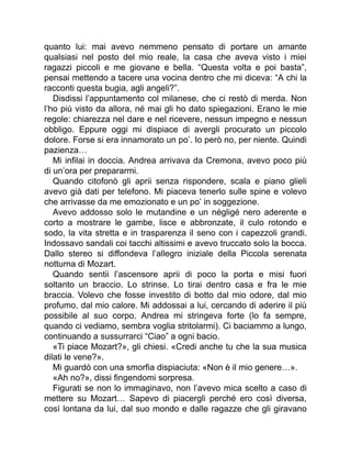 quanto lui: mai avevo nemmeno pensato di portare un amante
qualsiasi nel posto del mio reale, la casa che aveva visto i miei
ragazzi piccoli e me giovane e bella. “Questa volta e poi basta”,
pensai mettendo a tacere una vocina dentro che mi diceva: “A chi la
racconti questa bugia, agli angeli?”.
Disdissi l’appuntamento col milanese, che ci restò di merda. Non
l’ho più visto da allora, né mai gli ho dato spiegazioni. Erano le mie
regole: chiarezza nel dare e nel ricevere, nessun impegno e nessun
obbligo. Eppure oggi mi dispiace di avergli procurato un piccolo
dolore. Forse si era innamorato un po’. Io però no, per niente. Quindi
pazienza…
Mi infilai in doccia. Andrea arrivava da Cremona, avevo poco più
di un’ora per prepararmi.
Quando citofonò gli aprii senza rispondere, scala e piano glieli
avevo già dati per telefono. Mi piaceva tenerlo sulle spine e volevo
che arrivasse da me emozionato e un po’ in soggezione.
Avevo addosso solo le mutandine e un négligé nero aderente e
corto a mostrare le gambe, lisce e abbronzate, il culo rotondo e
sodo, la vita stretta e in trasparenza il seno con i capezzoli grandi.
Indossavo sandali coi tacchi altissimi e avevo truccato solo la bocca.
Dallo stereo si diffondeva l’allegro iniziale della Piccola serenata
notturna di Mozart.
Quando sentii l’ascensore aprii di poco la porta e misi fuori
soltanto un braccio. Lo strinse. Lo tirai dentro casa e fra le mie
braccia. Volevo che fosse investito di botto dal mio odore, dal mio
profumo, dal mio calore. Mi addossai a lui, cercando di aderire il più
possibile al suo corpo. Andrea mi stringeva forte (lo fa sempre,
quando ci vediamo, sembra voglia stritolarmi). Ci baciammo a lungo,
continuando a sussurrarci “Ciao” a ogni bacio.
«Ti piace Mozart?», gli chiesi. «Credi anche tu che la sua musica
dilati le vene?».
Mi guardò con una smorfia dispiaciuta: «Non è il mio genere…».
«Ah no?», dissi fingendomi sorpresa.
Figurati se non lo immaginavo, non l’avevo mica scelto a caso di
mettere su Mozart… Sapevo di piacergli perché ero così diversa,
così lontana da lui, dal suo mondo e dalle ragazze che gli giravano
 