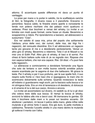 attorno. E accentuare queste differenze mi dava un punto di
vantaggio.
Lo presi per mano e lo portai in salotto, tra le scaffalature cariche
di libri, le fotografie, il divano rosso e il pianoforte. Eravamo in
penombra: faceva caldo, le finestre erano aperte e nonostante le
tende non potevo rischiare che dai palazzi vicini qualcuno ci
vedesse. Presi due bicchieri e versai del whisky. Lo invitai a un
brindisi con modi quasi formali, come fosse un rituale. Bevemmo e
scoppiammo a ridere. Poi riprendemmo a baciarci, ad abbracciarci e
sussurrarci: “Ciao”.
Ero nel salotto di casa mia, priva del popolo che solitamente
l’abitava, priva delle voci, dei rumori, delle risa, dei litigi fra i
ragazzini, del consueto disordine. Ero lì ad abbracciare un ragazzo
tanto più giovane di me e a desiderarlo perdutamente. Versai un
altro giro di whisky. Bevemmo e ridemmo. Tolsi il cd di Mozart e ne
misi uno di Edith Piaf. Altro giro di whisky, di baci e di sorrisi. Poi
chiesi di farmi ballare sulle note di Je ne regrette rien. Rispose che
non sapeva ballare, che non era capace. Risi. Gli dissi: «Tu puoi fare
tutto ragazzo!».
Lo abbracciai e cominciammo a dondolare formando una figura
che solo da lontano e con molta buona volontà avrebbe potuto
essere scambiata per la sagoma di due che ballavano. Mi girava la
testa. Per il whisky e per il suo profumo, per le sue spalle forti, il suo
respiro sulla fronte e i lievi baci che ci appoggiava, le mani che mi
scorrevano dolcemente sulla schiena. Quando rovesciavo la testa
all’indietro ci guardavamo negli occhi, poi lo baciavo sulla bocca e lui
mi stringeva forte. Era un mix di tenerezza e di desiderio, di dolcezza
e di smania di lui e del suo cazzo. Ancora e ancora.
Lo invitai ad accomodarsi sul divano, mi sedetti su di lui e gli dissi
che volevo bere dalla sua bocca. Si riempì la bocca di whisky,
avvicinò le labbra alle mie e bevvi così. Mi tremavano le gambe. Gli
tolsi il bicchiere dalle mani e lo posai sul tavolino accanto. Gli
sbottonai i pantaloni, mi leccai il palmo della mano, gliela infilai nelle
mutande e gli strinsi forte il cazzo. Era già duro, la pelle morbida e
caldissima. Tenendo l’uccello stretto in una mano dentro le mutande
gli sollevai il mento con l’altra.
 