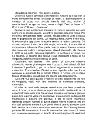 «Tu adesso non molli i miei occhi», ordinai.
Glielo tirai fuori e cominciai a menarglielo. Andavo su e giù con la
mano ritmicamente senza lasciargli gli occhi. E accompagnavo la
carezza al cazzo con piccole smorfie del viso, moine di
compiacimento e approvazione, come a dirgli “Così va bene, sì?
Così ti piace? Bravo… Gustatelo”.
Sentivo la sua eccitazione montare: la vedevo crescere nei suoi
occhi che si annacquavano, la sentivo gonfiarsi nella mia mano. Poi
mi fermai stringendogli forte l’uccello, assaporando le vene dell’asta
che mi palpitavano sul palmo. Lui respirava forte. Aveva il viso teso,
le sopracciglia aggrottate, mascella serrata e labbra contratte. Gli
accarezzai piano il viso, le spalle ampie, le braccia, il torace che si
abbassava e sollevava. Con quella carezza volevo liberare la forza
che, forse per pudore o inesperienza, stava trattenendo. Ma che era
lì, sotto la sua pelle, pronta a esplodere. La sentivo e la volevo. Se
ne accorse. Si accorse che sentivo il suo imbarazzo e forse se ne
vergognò, perché arrossì e chiuse gli occhi.
«Guardami, non lasciare i miei occhi», gli sussurrai materna
all’orecchio mentre gli stringevo forte il cazzo. Lui mi obbedì. Gli feci
indossare il profilattico, poi mi sollevai leggermente e scostai le
mutandine. Erano fradice. Diressi la sua cappella sulla mia fica e
cominciai a strofinarla fra le piccole labbra. Il rumore che il cazzo
faceva sfregandosi in quel lago era osceno ed eccitantissimo.
«Lo senti? Lo senti quanto ti voglio?» gli dissi dolcemente «Io non
mi vergogno, vedi? Non farlo neanche tu. Fammelo prendere,
dammelo».
Mi mise le mani sulle tempie, esercitando una lieve pressione
verso il basso, e io mi abbassai a prenderlo tutto. Nell’istante in cui
entrò totalmente nella mia fica Andrea sospirò e cominciò a gemere
piano. Era la prima volta che succedeva: si era sempre trattenuto dal
manifestare il piacere che provava, e ora si stava finalmente
lasciando andare. Godetti di quella piccola vittoria e pensai che se
era così eccitante sentire i suoi gemiti chissà quanto sarebbe stato
bello sentire la sua voce sussurrare sconcezze. Anch’io mugolavo e
gemevo. Gli accarezzavo il viso, le sue mani accarezzavano il mio e
non avevamo smesso per un istante di tenerci negli occhi. Avvicinai
 