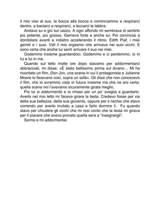 il mio viso al suo, la bocca alla bocca e cominciammo a respirarci
dentro, a baciarci e respirarci, a leccarci le labbra.
Andavo su e giù sul cazzo. A ogni affondo mi sembrava di sentirlo
più potente, più grosso. Gemevo forte e anche lui. Poi cominciai a
dondolare avanti e indietro accelerando il ritmo. Edith Piaf, i miei
gemiti e i suoi. Vidi il mio orgasmo che arrivava nei suoi occhi. E
sono certa che anche lui sentì arrivare il suo nei miei.
Godemmo insieme guardandoci. Godemmo e ci perdemmo, io in
lui e lui in me.
Quando sul letto molte ore dopo stavamo per addormentarci
abbracciati, mi disse: «È stato bellissimo prima sul divano… Mi ha
ricordato un film, Don Jon, una scena in cui il protagonista e Julianne
Moore lo facevano così, sopra un sofà». Gli dissi che non conoscevo
il film, che lo avremmo visto in futuro insieme ma che ne ero certa:
quella scena noi l’avevamo sicuramente girata meglio.
Poi lui si addormentò e io rimasi per un po’ sveglia a guardarlo.
Averlo nel mio letto mi faceva girare la testa. Credevo fosse per via
della sua bellezza, della sua gioventù, oppure per il rischio che stavo
correndo per averlo invitato a casa e farlo dormire lì. Fu quando
stavo per chiudere gli occhi che mi resi conto che la testa mi girava
per il piacere che avevo provato quella sera a “insegnargli”.
Sorrisi e mi addormentai.
 