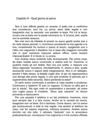 Capitolo 9 - Quel giorno al parco
Non è così difficile gestire un amante. A patto che si verifichino
due circostanze, anzi tre. La prima: darsi delle regole e non
trasgredire mai; la seconda: non perdere la testa. Poi c’è la terza,
ovvero che la testa non la perda nemmeno lui. E la terza, beh, quella
non la controlla nessuno.
Nei miei anni da infedele di amanti ne avevo gestiti anche due o
tre nello stesso periodo. Li incontravo conciliando la mia agenda e la
loro, incastrandoli fra riunioni e pranzi di lavoro, scegliendo uno o
l’altro non seguendo il desiderio ma in base alla maggiore comodità
che in quel momento ciascuno poteva offrire, come fossero
interscambiabili. E in fondo sì. Lo erano.
Con Andrea stava andando tutto diversamente. Per prima cosa,
da dopo l’estate avevo cominciato a vedere solo lui. Insomma, in
qualche modo gli ero fedele. Non era una scelta, e neppure una
fatica ragionata. Accadeva. Inevitabilmente. E, strano a dirsi, quella
esclusività aveva il sapore della trasgressione. Non è un dettaglio,
perché il fatto stesso, la fedeltà voglio dire, di per sé rappresentava
una deroga alla prima regola, e una spia evidente di pericolo per il
superamento della seconda. Stavo perdendo la testa?
Di certo avevo cominciato a perdere di vista cautele e prudenze.
Continuavo a ripetermi “È solo un ragazzo. Ci faccio un altro giro e
poi lo saluto”. Ma ogni volta mi sorprendevo a pensarlo, ad avere
una voglia pazza di rivederlo. “Devo solo saziarmi” mi dicevo
provando a rassicurarmi.
Per una sposata il telefono è un bel problema. Insomma, mica
puoi sempre star lì a fare moine. Anche se lo vorresti da morire,
esagerare non va bene. Ed è rischioso. Come dicevo, con lui avevo
già contravvenuto a tutte le mie regole: mai sentirsi al telefono da
casa, mai far sapere cognome, indirizzo eccetera. Andrea aveva
dormito nel mio letto, il cellulare “dedicato” non lo accendevo
praticamente più, conosceva il mio cognome e il mio numero ufficiale
 