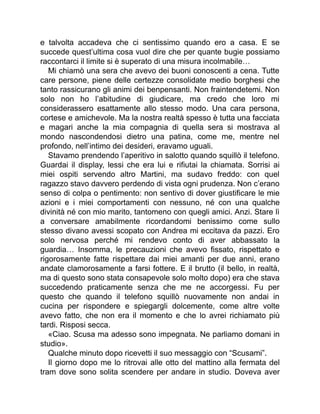 e talvolta accadeva che ci sentissimo quando ero a casa. E se
succede quest’ultima cosa vuol dire che per quante bugie possiamo
raccontarci il limite si è superato di una misura incolmabile…
Mi chiamò una sera che avevo dei buoni conoscenti a cena. Tutte
care persone, piene delle certezze consolidate medio borghesi che
tanto rassicurano gli animi dei benpensanti. Non fraintendetemi. Non
solo non ho l’abitudine di giudicare, ma credo che loro mi
considerassero esattamente allo stesso modo. Una cara persona,
cortese e amichevole. Ma la nostra realtà spesso è tutta una facciata
e magari anche la mia compagnia di quella sera si mostrava al
mondo nascondendosi dietro una patina, come me, mentre nel
profondo, nell’intimo dei desideri, eravamo uguali.
Stavamo prendendo l’aperitivo in salotto quando squillò il telefono.
Guardai il display, lessi che era lui e rifiutai la chiamata. Sorrisi ai
miei ospiti servendo altro Martini, ma sudavo freddo: con quel
ragazzo stavo davvero perdendo di vista ogni prudenza. Non c’erano
senso di colpa o pentimento: non sentivo di dover giustificare le mie
azioni e i miei comportamenti con nessuno, né con una qualche
divinità né con mio marito, tantomeno con quegli amici. Anzi. Stare lì
a conversare amabilmente ricordandomi benissimo come sullo
stesso divano avessi scopato con Andrea mi eccitava da pazzi. Ero
solo nervosa perché mi rendevo conto di aver abbassato la
guardia… Insomma, le precauzioni che avevo fissato, rispettato e
rigorosamente fatte rispettare dai miei amanti per due anni, erano
andate clamorosamente a farsi fottere. E il brutto (il bello, in realtà,
ma di questo sono stata consapevole solo molto dopo) era che stava
succedendo praticamente senza che me ne accorgessi. Fu per
questo che quando il telefono squillò nuovamente non andai in
cucina per rispondere e spiegargli dolcemente, come altre volte
avevo fatto, che non era il momento e che lo avrei richiamato più
tardi. Risposi secca.
«Ciao. Scusa ma adesso sono impegnata. Ne parliamo domani in
studio».
Qualche minuto dopo ricevetti il suo messaggio con “Scusami”.
Il giorno dopo me lo ritrovai alle otto del mattino alla fermata del
tram dove sono solita scendere per andare in studio. Doveva aver
 