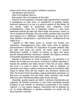 preso il primo treno, per essere lì a Milano a quell’ora.
«Mi dispiace» gli sussurrai.
«Non te ne andare» fece lui.
Solo questo. Non ci fu bisogno di dirsi altro.
Chiamai la mia segretaria, rimandai degli appuntamenti riuscendo
a guadagnare un paio d’ore. Ci spostammo di qualche isolato,
facemmo colazione in un bar e lo portai ai giardini di Villa Reale. Mi
era venuta voglia di gustarmelo così, all’aperto, come
un’adolescente. L’idea che ci potessero vedere e i suoi occhi
spalancati quando gli dissi che volevo fargli una pompa lì erano un
mix di eccitazione micidiale. Era così erotico prendere atto di quanto
quel ragazzo mi si “affidasse”. Vederlo strabuzzare gli occhi per le
cose “estreme” che gli facevo – e gli facevo fare – moltiplicava la mia
voglia di lui.
I giardini di Villa Reale erano un incanto che Andrea non
conosceva. Passeggiavamo mano nella mano vicino al laghetto,
percorrendone il perimetro. Gli raccontavo di quanto sarebbe stato
più bello quel posto più avanti, col rosso, giallo e arancio
dell’autunno inoltrato, e intanto mi sentivo un ragno che tesse,
perché intenzionalmente imboccavo i sentieri che sapevo condurre
al boschetto appartato dove volevo gustarmelo.
Quando ci arrivammo lo invitai a sedersi su una panchina e mi
sdraiai con la testa sul suo pacco. Cominciai a soffiare attraverso il
tessuto dei pantaloni per fargli arrivare il fiato fino al cazzo. Glielo
tirai fuori e lo presi in bocca. Non tutto. Solo la cappella. La
stuzzicavo con lingua e labbra cercando di dare al movimento della
lingua lo stesso ritmo del suo respiro, che diventava sempre più
forte. Poi la tenni ferma tra palato e lingua sentendola ingrossare. La
tirai fuori e la guardai. Era così bella, calda, pulsante, tutta lucida
della mia saliva. Sembrava brillare sotto la luce del sole.
«Guardati, guarda quanto sei bello!» mormorai chiamandolo per
cognome. Mi divertiva chiamarlo in quel modo soprattutto quando
invadevo la sua intimità: mi sembrava accentuasse il mio essere
“signora” e il suo essere ragazzo, rimarcando così la distanza tra
noi, le nostre differenze, in gustoso contrasto con quello che gli
stavo facendo o dicendo.
 