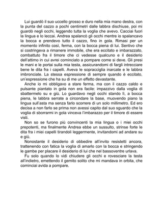 Lui guardò il suo uccello grosso e duro nella mia mano destra, con
la punta del cazzo a pochi centimetri dalle labbra dischiuse, poi mi
guardò negli occhi, leggendo tutta la voglia che avevo. Cacciai fuori
la lingua e lo leccai. Andrea spalancò gli occhi mentre io spalancavo
la bocca e prendevo tutto il cazzo, fino in gola. Rimasi per un
momento infinito così, ferma, con la bocca piena di lui. Sentivo che
si costringeva a rimanere immobile, che era eccitato e imbarazzato,
combattuto fra il timore che ci vedesse qualcuno e il desiderio
dell’attimo in cui avrei cominciato a pompare come si deve. Gli presi
le mani e le portai sulla mia testa, assicurandomi di fargli intrecciare
bene le dita fra i capelli. Aveva le sopracciglia inarcate e le labbra
imbronciate. La stessa espressione di sempre quando è eccitato,
un’espressione che ha su di me un effetto devastante.
Anche io mi obbligavo a stare ferma, ma con il cazzo caldo e
pulsante piantato in gola non era facile: impazzivo dalla voglia di
sbattermelo su e giù. Lo guardavo negli occhi stando lì, a bocca
piena, le labbra serrate a circondare la base, muovendo piano la
lingua sull’asta ma senza farlo scorrere di un solo millimetro. Ed ero
decisa a non farlo se prima non avessi capito dal suo sguardo che la
voglia di sborrarmi in gola vinceva l’imbarazzo per il timore di essere
visti.
Non so se furono più convincenti la mia lingua o i miei occhi
prepotenti, ma finalmente Andrea ebbe un sussulto, strinse forte le
dita fra i miei capelli tirandoli leggermente, invitandomi ad andare su
e giù.
Nonostante il desiderio di obbedire all’invito resistetti ancora,
trattenendo con fatica la voglia di amarlo con la bocca e stringendo
le gambe per placare il desiderio di lui che nel bassoventre urlava.
Fu solo quando lo vidi chiudere gli occhi e rovesciare la testa
all’indietro, emettendo il gemito solito che mi mandava in orbita, che
cominciai avida a pompare.
 