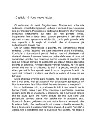 Capitolo 10 - Una nuova letizia
Ci vedevamo da mesi. Regolarmente. Almeno una volta alla
settimana, chiusi tutto il giorno in un hotel a saziarci di noi. Uscivamo
solo per mangiare. Più spesso ci portavamo dei panini, che venivano
consumati direttamente sul letto, per non perdere tempo.
Scopavamo fino a tarda sera, quando prendevo il taxi che mi
riportava a casa, spossata e indolenzita, con la pelle gravida delle
sue impronte e la voglia di rivederlo che si rinnovava già
nell’ascensore di casa mia.
Era un sesso meraviglioso e potente, ma tecnicamente molto
semplice. L’unico “azzardo” era stato smettere di usare il profilattico.
Cominciai a domandarmi perché Andrea non mi chiedesse mai
niente di diverso. Insomma, tanto per partire dalle cose di base, mi
domandavo perché non m’avesse ancora chiesto di scoparmi nel
culo né si fosse provato ad accennare un seppur debole approccio
durante gli amplessi. Avrebbe dovuto venirgli naturale, no? (ci sono
uomini che non te lo chiedono: tu stai lì a pecora, convinta che
stiano per farti la fica, quando senti il cazzo che preme forte lì… In
quei casi, voltarmi e mollare una sberla al cafone di turno era un
tutt’uno).
Me lo chiedevo avendo già la risposta, ma di cose del genere una
non è mai certa. Non gli piaceva? Non gli piacevo abbastanza io?
Non lo aveva mai fatto? Possibile? Era solo timoroso e inesperto?
Ho un bellissimo culo, e praticamente tutti i miei amanti me lo
hanno chiesto, prima o poi. L’ho concesso a pochissimi, possono
contarsi sulle dita di una mano. E credetemi, per il numero di amanti
che ho avuto quelli che hanno goduto del mio culo sono una
percentuale davvero bassa. Non perché non mi piacesse, anzi.
Quando lo facevo godevo come una matta. Ma era necessario che
lo volessi forte, che quell’amante mi avesse coinvolta veramente,
fino a desiderare di esserne totalmente invasa, di essere “forzata” e
violata, fino a desiderare che lui divenisse mio signore, nel corpo e
 