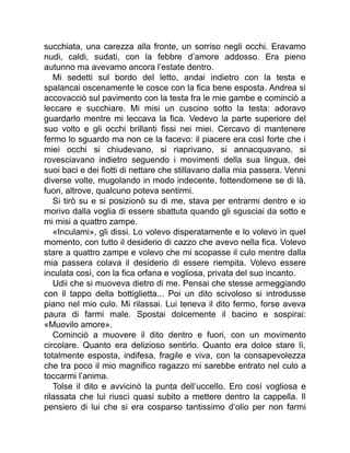 succhiata, una carezza alla fronte, un sorriso negli occhi. Eravamo
nudi, caldi, sudati, con la febbre d’amore addosso. Era pieno
autunno ma avevamo ancora l’estate dentro.
Mi sedetti sul bordo del letto, andai indietro con la testa e
spalancai oscenamente le cosce con la fica bene esposta. Andrea si
accovacciò sul pavimento con la testa fra le mie gambe e cominciò a
leccare e succhiare. Mi misi un cuscino sotto la testa: adoravo
guardarlo mentre mi leccava la fica. Vedevo la parte superiore del
suo volto e gli occhi brillanti fissi nei miei. Cercavo di mantenere
fermo lo sguardo ma non ce la facevo: il piacere era così forte che i
miei occhi si chiudevano, si riaprivano, si annacquavano, si
rovesciavano indietro seguendo i movimenti della sua lingua, dei
suoi baci e dei fiotti di nettare che stillavano dalla mia passera. Venni
diverse volte, mugolando in modo indecente, fottendomene se di là,
fuori, altrove, qualcuno poteva sentirmi.
Si tirò su e si posizionò su di me, stava per entrarmi dentro e io
morivo dalla voglia di essere sbattuta quando gli sgusciai da sotto e
mi misi a quattro zampe.
«Inculami», gli dissi. Lo volevo disperatamente e lo volevo in quel
momento, con tutto il desiderio di cazzo che avevo nella fica. Volevo
stare a quattro zampe e volevo che mi scopasse il culo mentre dalla
mia passera colava il desiderio di essere riempita. Volevo essere
inculata così, con la fica orfana e vogliosa, privata del suo incanto.
Udii che si muoveva dietro di me. Pensai che stesse armeggiando
con il tappo della bottiglietta... Poi un dito scivoloso si introdusse
piano nel mio culo. Mi rilassai. Lui teneva il dito fermo, forse aveva
paura di farmi male. Spostai dolcemente il bacino e sospirai:
«Muovilo amore».
Cominciò a muovere il dito dentro e fuori, con un movimento
circolare. Quanto era delizioso sentirlo. Quanto era dolce stare lì,
totalmente esposta, indifesa, fragile e viva, con la consapevolezza
che tra poco il mio magnifico ragazzo mi sarebbe entrato nel culo a
toccarmi l’anima.
Tolse il dito e avvicinò la punta dell’uccello. Ero così vogliosa e
rilassata che lui riuscì quasi subito a mettere dentro la cappella. Il
pensiero di lui che si era cosparso tantissimo d’olio per non farmi
 