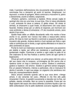 male, il pensiero dell’emozione che sicuramente stava provando mi
commosse fino a riempirmi gli occhi di lacrime. Singhiozzai. Lui
equivocò, e smise di spingere. Allora cominciai a muovermi io, piano
e dolcemente, avanti e indietro, sospirando.
«Parlami, parlami», cominciai a ripetere. M’era venuta voglia di
sentirgli dire che ero una troia, la sua troia. Che mi stava sfondando
il culo, entrando fin dove si poteva. E glielo chiesi. Gli chiesi di
dirmelo, di chiamarmi a quel modo, di descrivermi che cosa stava
facendo. Andrea smise per un attimo di respirare, poi mormorò con
voce profonda e densa di emozione: «Ti sto inculando amore, sono
dentro il tuo culo».
Quella frase ebbe un effetto devastante nella mia mente e forse
anche in lui, perché non l’aveva mai detta a nessun’altra donna
prima. Mi mise le mani sui fianchi e cominciò a scoparmi perbene, a
incularmi alla grande. Andava dentro e fuori sempre più forte e ogni
volta si conficcava più in fondo, a ogni spinta affondava e mi dava un
altro centimetro di cazzo.
Puntai le mani sul materasso cercando di assumere una posizione
più stabile e rigida, per offrire più resistenza a quell’assalto, per
gustarmelo meglio. Cominciai a sentire a ogni colpo le palle di lui
che colpivano la mia fica fradicia e sentivo come ad ogni spinta si
bagnavano.
Chiusi gli occhi ed ebbi una visione: un primo piano del mio culo e
del suo cazzo che lo scopava, un’immagine da film porno che si
ripeteva come un loop e cominciai a venire. Godevo e ansimavo,
godevo e ripetevo: «Sì amore». Godevo e gemevo senza vergogna.
Era un piacere fortissimo, intenso e particolare, che si insinuava fin
dentro il cervello, in ogni sua piega, un orgasmo che sembrava non
finire più, sconquassandomi dentro.
Stavo ancora venendo quando udii la sua voce dirmi: «Vengo
amore, ti sto venendo nel culo». Affondò in me fino alle palle
rimanendo lì fermo. Io godetti nuovamente e stavolta con la fica, col
grilletto, stando immobile. Non so come fu possibile. Forse per via
degli spasmi del cazzo che stava stillando zucchero liquido o per via
delle sollecitazioni che le palle sbattendo avevano regalato alla mia
 