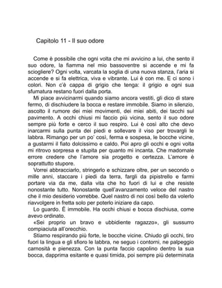 Capitolo 11 - Il suo odore
Come è possibile che ogni volta che mi avvicino a lui, che sento il
suo odore, la fiamma nel mio bassoventre si accende e mi fa
sciogliere? Ogni volta, varcata la soglia di una nuova stanza, l’aria si
accende e si fa elettrica, viva e vibrante. Lui è con me. E ci sono i
colori. Non c’è cappa di grigio che tenga: il grigio e ogni sua
sfumatura restano fuori dalla porta.
Mi piace avvicinarmi quando siamo ancora vestiti, gli dico di stare
fermo, di dischiudere la bocca e restare immobile. Siamo in silenzio,
ascolto il rumore dei miei movimenti, dei miei abiti, dei tacchi sul
pavimento. A occhi chiusi mi faccio più vicina, sento il suo odore
sempre più forte e cerco il suo respiro. Lui è così alto che devo
inarcarmi sulla punta dei piedi e sollevare il viso per trovargli le
labbra. Rimango per un po’ così, ferma e sospesa, le bocche vicine,
a gustarmi il fiato dolcissimo e caldo. Poi apro gli occhi e ogni volta
mi ritrovo sorpresa e stupita per quanto mi incanta. Che madornale
errore credere che l’amore sia progetto e certezza. L’amore è
soprattutto stupore.
Vorrei abbracciarlo, stringerlo e schizzare oltre, per un secondo o
mille anni, staccare i piedi da terra, fargli da pipistrello e farmi
portare via da me, dalla vita che ho fuori di lui e che resiste
nonostante tutto. Nonostante quell’avanzamento veloce del nastro
che il mio desiderio vorrebbe. Quel nastro di noi così bello da volerlo
riavvolgere in fretta solo per poterlo iniziare da capo.
Lo guardo. È immobile. Ha occhi chiusi e bocca dischiusa, come
avevo ordinato.
«Sei proprio un bravo e ubbidiente ragazzo», gli sussurro
compiaciuta all’orecchio.
Stiamo respirando più forte, le bocche vicine. Chiudo gli occhi, tiro
fuori la lingua e gli sfioro le labbra, ne seguo i contorni, ne palpeggio
carnosità e pienezza. Con la punta faccio capolino dentro la sua
bocca, dapprima esitante e quasi timida, poi sempre più determinata
 