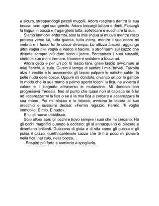 e sicura, strappandogli piccoli mugolii. Adoro respirare dentro la sua
bocca, bere ogni suo gemito. Adoro leccargli labbra e denti. Ficcargli
la lingua in bocca e frugargliela tutta, solleticare e succhiare la sua.
Siamo immobili entrambi, solo la mia lingua si muove mentre resto
protesa verso lui, tutta quanta, tutta intera, mentre il suo odore mi
inebria e il fuoco fra le cosce divampa. Lo attizzo ancora, aggiungo
altra voglia alle voglie e inarco il bacino, a strofinarmi sul cazzo che
diventa sempre più duro sotto i jeans. Percepisco i suoi sussulti,
sento le sue mani tremare, fremere e resistere a toccarmi.
Allora cedo e per un po’ lo lascio fare, gliele lascio avvicinare ai
miei fianchi, al culo. Giusto il tempo di sentire i miei brividi. Talvolta
alzo il vestito e lo assecondo, gli lascio palpare le natiche calde, la
pelle nuda delle cosce. Oppure mi dondolo, divarico un po’ le gambe
in modo che la sua mano a palmo aperto tocchi la fica, ne avverta il
calore e il bagnato attraverso le mutandine. Mi dondolo con
progressiva frenesia, fino al punto che quasi non si capisce se è lui
ad accarezzarmi la fica o se è la mia fica a cercare e accarezzare la
sua mano. Poi mi blocco e lo blocco, avvicino le labbra al suo
orecchio e sussurro decisa: «Fermo ragazzo. Fermo. Ti voglio
immobile. E mio. E nudo».
E lui di nuovo ubbidisce.
Solo allora apro gli occhi e trovo sempre i suoi che mi cercano. Ha
gli occhi magnifici quando è eccitato: gli si annacquano di piacere e
diventano brillanti. Guizzano di gioia e di vita come gli guizza e gli
pulsa il cazzo, quell’incantevole cazzo che di lì a poco mi pulserà
nella fica, nel culo, nella bocca…
Respiro più forte e comincio a spogliarlo.
 