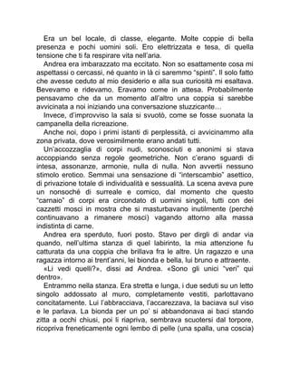 Era un bel locale, di classe, elegante. Molte coppie di bella
presenza e pochi uomini soli. Ero elettrizzata e tesa, di quella
tensione che ti fa respirare vita nell’aria.
Andrea era imbarazzato ma eccitato. Non so esattamente cosa mi
aspettassi o cercassi, né quanto in là ci saremmo “spinti”. Il solo fatto
che avesse ceduto al mio desiderio e alla sua curiosità mi esaltava.
Bevevamo e ridevamo. Eravamo come in attesa. Probabilmente
pensavamo che da un momento all’altro una coppia si sarebbe
avvicinata a noi iniziando una conversazione stuzzicante…
Invece, d’improvviso la sala si svuotò, come se fosse suonata la
campanella della ricreazione.
Anche noi, dopo i primi istanti di perplessità, ci avvicinammo alla
zona privata, dove verosimilmente erano andati tutti.
Un’accozzaglia di corpi nudi, sconosciuti e anonimi si stava
accoppiando senza regole geometriche. Non c’erano sguardi di
intesa, assonanze, armonie, nulla di nulla. Non avvertii nessuno
stimolo erotico. Semmai una sensazione di “interscambio” asettico,
di privazione totale di individualità e sessualità. La scena aveva pure
un nonsoché di surreale e comico, dal momento che questo
“carnaio” di corpi era circondato di uomini singoli, tutti con dei
cazzetti mosci in mostra che si masturbavano inutilmente (perché
continuavano a rimanere mosci) vagando attorno alla massa
indistinta di carne.
Andrea era sperduto, fuori posto. Stavo per dirgli di andar via
quando, nell’ultima stanza di quel labirinto, la mia attenzione fu
catturata da una coppia che brillava fra le altre. Un ragazzo e una
ragazza intorno ai trent’anni, lei bionda e bella, lui bruno e attraente.
«Li vedi quelli?», dissi ad Andrea. «Sono gli unici “veri” qui
dentro».
Entrammo nella stanza. Era stretta e lunga, i due seduti su un letto
singolo addossato al muro, completamente vestiti, parlottavano
concitatamente. Lui l’abbracciava, l’accarezzava, la baciava sul viso
e le parlava. La bionda per un po’ si abbandonava ai baci stando
zitta a occhi chiusi, poi li riapriva, sembrava scuotersi dal torpore,
ricopriva freneticamente ogni lembo di pelle (una spalla, una coscia)
 