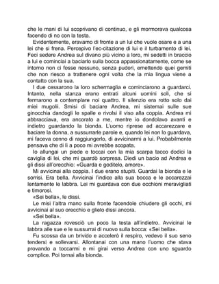 che le mani di lui scoprivano di continuo, e gli mormorava qualcosa
facendo di no con la testa.
Evidentemente, eravamo di fronte a un lui che vuole osare e a una
lei che si frena. Percepivo l’ec-citazione di lui e il turbamento di lei.
Feci sedere Andrea sul divano più vicino a loro, mi sedetti in braccio
a lui e cominciai a baciarlo sulla bocca appassionatamente, come se
intorno non ci fosse nessuno, senza pudori, emettendo quei gemiti
che non riesco a trattenere ogni volta che la mia lingua viene a
contatto con la sua.
I due cessarono la loro schermaglia e cominciarono a guardarci.
Intanto, nella stanza erano entrati alcuni uomini soli, che si
fermarono a contemplare noi quattro. Il silenzio era rotto solo dai
miei mugolii. Smisi di baciare Andrea, mi sistemai sulle sue
ginocchia dandogli le spalle e rivolsi il viso alla coppia. Andrea mi
abbracciava, era ancorato a me, mentre io dondolavo avanti e
indietro guardando la bionda. L’uomo riprese ad accarezzare e
baciare la donna, a sussurrarle parole e, quando lei non lo guardava,
mi faceva cenno di raggiungerlo, di avvicinarmi a lui. Probabilmente
pensava che di lì a poco mi avrebbe scopata.
Io allungai un piede e toccai con la mia scarpa tacco dodici la
caviglia di lei, che mi guardò sorpresa. Diedi un bacio ad Andrea e
gli dissi all’orecchio: «Guarda e goditelo, amore».
Mi avvicinai alla coppia. I due erano stupiti. Guardai la bionda e le
sorrisi. Era bella. Avvicinai l’indice alla sua bocca e le accarezzai
lentamente le labbra. Lei mi guardava con due occhioni meravigliati
e timorosi.
«Sei bella», le dissi.
Le misi l’altra mano sulla fronte facendole chiudere gli occhi, mi
avvicinai al suo orecchio e glielo dissi ancora.
«Sei bella».
La ragazza rovesciò un poco la testa all’indietro. Avvicinai le
labbra alle sue e le sussurrai di nuovo sulla bocca: «Sei bella».
Fu scossa da un brivido e accelerò il respiro, vedevo il suo seno
tendersi e sollevarsi. Allontanai con una mano l’uomo che stava
provando a toccarmi e mi girai verso Andrea con uno sguardo
complice. Poi tornai alla bionda.
 