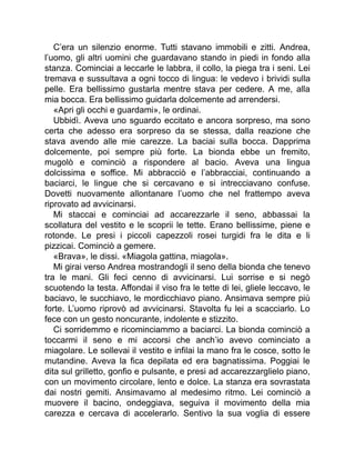 C’era un silenzio enorme. Tutti stavano immobili e zitti. Andrea,
l’uomo, gli altri uomini che guardavano stando in piedi in fondo alla
stanza. Cominciai a leccarle le labbra, il collo, la piega tra i seni. Lei
tremava e sussultava a ogni tocco di lingua: le vedevo i brividi sulla
pelle. Era bellissimo gustarla mentre stava per cedere. A me, alla
mia bocca. Era bellissimo guidarla dolcemente ad arrendersi.
«Apri gli occhi e guardami», le ordinai.
Ubbidì. Aveva uno sguardo eccitato e ancora sorpreso, ma sono
certa che adesso era sorpreso da se stessa, dalla reazione che
stava avendo alle mie carezze. La baciai sulla bocca. Dapprima
dolcemente, poi sempre più forte. La bionda ebbe un fremito,
mugolò e cominciò a rispondere al bacio. Aveva una lingua
dolcissima e soffice. Mi abbracciò e l’abbracciai, continuando a
baciarci, le lingue che si cercavano e si intrecciavano confuse.
Dovetti nuovamente allontanare l’uomo che nel frattempo aveva
riprovato ad avvicinarsi.
Mi staccai e cominciai ad accarezzarle il seno, abbassai la
scollatura del vestito e le scoprii le tette. Erano bellissime, piene e
rotonde. Le presi i piccoli capezzoli rosei turgidi fra le dita e li
pizzicai. Cominciò a gemere.
«Brava», le dissi. «Miagola gattina, miagola».
Mi girai verso Andrea mostrandogli il seno della bionda che tenevo
tra le mani. Gli feci cenno di avvicinarsi. Lui sorrise e si negò
scuotendo la testa. Affondai il viso fra le tette di lei, gliele leccavo, le
baciavo, le succhiavo, le mordicchiavo piano. Ansimava sempre più
forte. L’uomo riprovò ad avvicinarsi. Stavolta fu lei a scacciarlo. Lo
fece con un gesto noncurante, indolente e stizzito.
Ci sorridemmo e ricominciammo a baciarci. La bionda cominciò a
toccarmi il seno e mi accorsi che anch’io avevo cominciato a
miagolare. Le sollevai il vestito e infilai la mano fra le cosce, sotto le
mutandine. Aveva la fica depilata ed era bagnatissima. Poggiai le
dita sul grilletto, gonfio e pulsante, e presi ad accarezzarglielo piano,
con un movimento circolare, lento e dolce. La stanza era sovrastata
dai nostri gemiti. Ansimavamo al medesimo ritmo. Lei cominciò a
muovere il bacino, ondeggiava, seguiva il movimento della mia
carezza e cercava di accelerarlo. Sentivo la sua voglia di essere
 