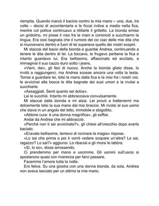 riempita. Quando inarcò il bacino contro la mia mano – una, due, tre
volte – decisi di accontentarla e le ficcai indice e medio nella fica,
mentre col pollice continuavo a titillarle il grilletto. La bionda emise
un gridolino, mi prese il viso fra le mani e cominciò a succhiarmi la
lingua. Era così bagnata che il rumore del cic ciac delle mie dita che
si muovevano dentro e fuori di lei superava quello dei nostri sospiri.
Mi staccai dal bacio della bionda e guardai Andrea, continuando a
tenere le dita dentro di lei. La toccavo, le frugavo perbene la fica e
intanto guardavo lui. Era bellissimo, affascinato ed eccitato, e
immaginai il suo cazzo duro sotto i jeans.
«Vieni, dai», gli feci di nuovo. Anche la bionda glielo disse, lo
invitò a raggiungerci, ma Andrea scosse ancora una volta la testa.
Tornai a guardare lei, tolsi la mano dalla fica e la misi fra i nostri visi,
le avvicinai alla bocca le dita bagnate dei suoi umori e la invitai a
succhiarle.
«Assaggiati. Senti quanto sei dolce».
Lei le succhiò. Intanto mi abbracciava convulsamente.
Mi staccai dalla bionda e mi alzai. Lei provò a trattenermi ma
dolcemente tolsi la sua mano dal mio braccio. Mi rivolsi al suo uomo
che stava in un angolo del letto, immobile e sbigottito.
«Abbine cura: è una donna magnifica», gli soffiai.
Andai da Andrea che mi abbracciò.
«Perché non ti sei avvicinato?», gli chiesi all’orecchio dopo averlo
baciato.
«Eravate bellissime, temevo di rovinare la magia» rispose.
«Lo sai che prima o poi ti vorrò vedere scopare un’altra? Lo sai,
ragazzo? Lo sai?» aggiunsi. Lo ribaciai e gli morsi le labbra.
«Sì, lo so», disse arrossendo.
Ci prendemmo per mano e uscimmo. Gli uomini sull’uscio si
spostarono quasi con riverenza per farci passare.
Facemmo l’amore tutta la notte.
Ero felice. Su una giostra con una donna bionda, da sola, Andrea
non aveva lasciato per un attimo la mia mano.
 