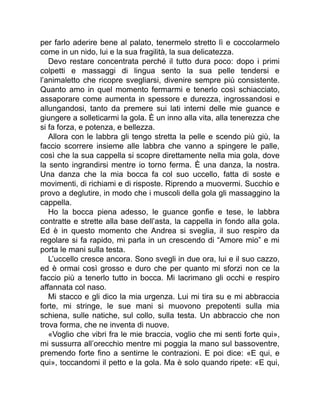 per farlo aderire bene al palato, tenermelo stretto lì e coccolarmelo
come in un nido, lui e la sua fragilità, la sua delicatezza.
Devo restare concentrata perché il tutto dura poco: dopo i primi
colpetti e massaggi di lingua sento la sua pelle tendersi e
l’animaletto che ricopre svegliarsi, divenire sempre più consistente.
Quanto amo in quel momento fermarmi e tenerlo così schiacciato,
assaporare come aumenta in spessore e durezza, ingrossandosi e
allungandosi, tanto da premere sui lati interni delle mie guance e
giungere a solleticarmi la gola. È un inno alla vita, alla tenerezza che
si fa forza, e potenza, e bellezza.
Allora con le labbra gli tengo stretta la pelle e scendo più giù, la
faccio scorrere insieme alle labbra che vanno a spingere le palle,
così che la sua cappella si scopre direttamente nella mia gola, dove
la sento ingrandirsi mentre io torno ferma. È una danza, la nostra.
Una danza che la mia bocca fa col suo uccello, fatta di soste e
movimenti, di richiami e di risposte. Riprendo a muovermi. Succhio e
provo a deglutire, in modo che i muscoli della gola gli massaggino la
cappella.
Ho la bocca piena adesso, le guance gonfie e tese, le labbra
contratte e strette alla base dell’asta, la cappella in fondo alla gola.
Ed è in questo momento che Andrea si sveglia, il suo respiro da
regolare si fa rapido, mi parla in un crescendo di “Amore mio” e mi
porta le mani sulla testa.
L’uccello cresce ancora. Sono svegli in due ora, lui e il suo cazzo,
ed è ormai così grosso e duro che per quanto mi sforzi non ce la
faccio più a tenerlo tutto in bocca. Mi lacrimano gli occhi e respiro
affannata col naso.
Mi stacco e gli dico la mia urgenza. Lui mi tira su e mi abbraccia
forte, mi stringe, le sue mani si muovono prepotenti sulla mia
schiena, sulle natiche, sul collo, sulla testa. Un abbraccio che non
trova forma, che ne inventa di nuove.
«Voglio che vibri fra le mie braccia, voglio che mi senti forte qui»,
mi sussurra all’orecchio mentre mi poggia la mano sul bassoventre,
premendo forte fino a sentirne le contrazioni. E poi dice: «E qui, e
qui», toccandomi il petto e la gola. Ma è solo quando ripete: «E qui,
 