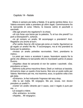 Capitolo 14 - Natale
Milano è sempre più bella a Natale. E la gente sembra felice. Io e
Valeria eravamo state a prendere gli ultimi regali. Camminavamo fra
le bancarelle di corso Vittorio, le braccia colme di pacchetti e
sacchetti.
«Ma agli amanti che regaliamo?» le chiesi.
«Al mio forse una borsa per la palestra. Tu al tuo che prendi? Lo
porti a Disneyland?», scherzò.
«Io gli compro un anello. Mi accompagni a prenderlo? Anzi.
Regalane uno anche al tuo!».
«Per carità» fece lei «Mi rompe già come un marito, figuriamoci se
gli regalo un anello! No No. Ti accompagno, ma al mio prenderò la
borsa per la palestra».
«Invece un anello potrebbe ravvivartelo. Vieni, prendiamo la
metro».
La presi per mano e accelerai il passo, facendomi spazio fra la
gente che affollava le bancarelle oltre le improbabili palme di piazza
Duomo.
«Aspetta» disse lei cercando di non far cadere i sacchetti. «Dai,
prendiamo un taxi».
Salimmo sulla prima macchina libera. Diedi un indirizzo al tassista.
Arrivammo dopo un quarto d’ora buono. Non era un posto solito per
Valeria. Nemmeno per me, ma insomma, ecco, io qualche volta c’ero
già stata.
«Entriamo», le feci indicando l’ingresso del sexy shop.
«Ma tu sei matta. Mi vergogno. Ma poi, scusa, non dovevi
prendere un anello?».
«Certo! Un anello vibrante per il cazzo, così il regalo è pure per
me…».
Lei scoppiò a ridere.
«Dai, entriamo», la incitai.
«Aspetta… Mi vergogno».
 