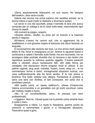 «Devo assolutamente fidanzarmi col suo cazzo. Ho bisogno
dell’anello!», dissi seria e buffa.
Valeria rise ancora ma ormai sapevo che sarebbe entrata: se le
donne ridono a quel modo si rilassano e diventano audaci.
Lei cercò in uno dei sacchetti, prese il berretto di lana che aveva
comprato per un collega e se lo calzò sulla testa, nascondendo ogni
ciocca di capelli
«Mi rovinerò la piega», sospirò.
«Quante storie», sbuffai. La presi per un braccio e la trascinai
dentro il negozio.
All’interno c’erano tre uomini soli, che si aggiravano tra le
scaffalature, e una giovane coppia al bancone che stava facendo un
acquisto.
Ci avvicinammo alla sezione sex toys. La mia amica restò appena
dietro di me, forse si vergognava un po’, teneva lo sguardo basso e
continuava a calarsi il berretto sulla fronte, ma era incuriosita: me ne
accorgevo dalle occhiate divertite che mi lanciava e dai risolini che
reprimeva quando le indicavo qualche oggetto. C’erano parecchi
dildo e vibratori, alcuni riproducenti falli, altri dalle forme più
variegate, che lasciavano intuire singolari modi di utilizzo. E poi
palline vaginali, plug anali, manette, frustini, morsi, strap on... Io ne
commentavo forme e colori, immaginando situazioni sconce, con
voce sufficientemente alta da farmi sentire. E la mia amica si
divertiva. Era bello vederla così allegra. Fantasticai di portarla a
cena una sera con Andrea, di farli conoscere, ero certa che si
sarebbero piaciuti.
«Ma quello cos’è, un rasoio elettrico?», chiese d’improvviso
Valeria avvicinandosi a un giocattolo con gli occhi socchiusi, come
per mettere meglio a fuoco.
«No. È un succhiaclitoride, cara», le precisai con tono
professionale.
«Uggesù», fece lei. «Quasi quasi me lo prendo come amante fisso
e mollo il mio!».
Scoppiammo a ridere. La risata fu liberatoria, perché anche lei
cominciò a commentare i giochi e a immaginare situazioni.
Facevamo quasi a gara.
 