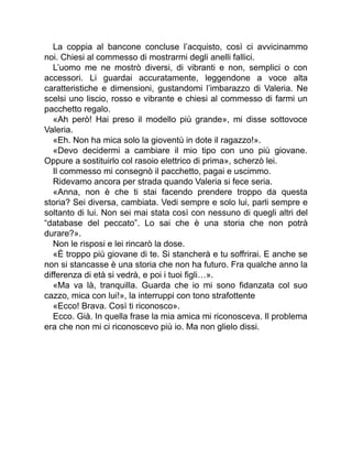 La coppia al bancone concluse l’acquisto, così ci avvicinammo
noi. Chiesi al commesso di mostrarmi degli anelli fallici.
L’uomo me ne mostrò diversi, di vibranti e non, semplici o con
accessori. Li guardai accuratamente, leggendone a voce alta
caratteristiche e dimensioni, gustandomi l’imbarazzo di Valeria. Ne
scelsi uno liscio, rosso e vibrante e chiesi al commesso di farmi un
pacchetto regalo.
«Ah però! Hai preso il modello più grande», mi disse sottovoce
Valeria.
«Eh. Non ha mica solo la gioventù in dote il ragazzo!».
«Devo decidermi a cambiare il mio tipo con uno più giovane.
Oppure a sostituirlo col rasoio elettrico di prima», scherzò lei.
Il commesso mi consegnò il pacchetto, pagai e uscimmo.
Ridevamo ancora per strada quando Valeria si fece seria.
«Anna, non è che ti stai facendo prendere troppo da questa
storia? Sei diversa, cambiata. Vedi sempre e solo lui, parli sempre e
soltanto di lui. Non sei mai stata così con nessuno di quegli altri del
“database del peccato”. Lo sai che è una storia che non potrà
durare?».
Non le risposi e lei rincarò la dose.
«È troppo più giovane di te. Si stancherà e tu soffrirai. E anche se
non si stancasse è una storia che non ha futuro. Fra qualche anno la
differenza di età si vedrà, e poi i tuoi figli…».
«Ma va là, tranquilla. Guarda che io mi sono fidanzata col suo
cazzo, mica con lui!», la interruppi con tono strafottente
«Ecco! Brava. Così ti riconosco».
Ecco. Già. In quella frase la mia amica mi riconosceva. Il problema
era che non mi ci riconoscevo più io. Ma non glielo dissi.
 