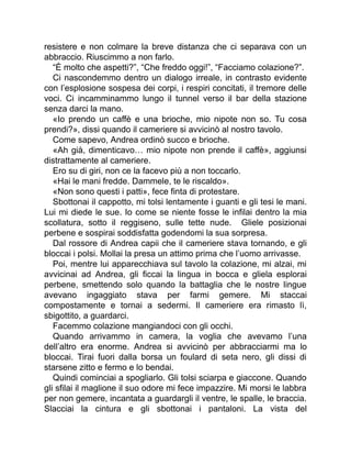 resistere e non colmare la breve distanza che ci separava con un
abbraccio. Riuscimmo a non farlo.
“È molto che aspetti?”, “Che freddo oggi!”, “Facciamo colazione?”.
Ci nascondemmo dentro un dialogo irreale, in contrasto evidente
con l’esplosione sospesa dei corpi, i respiri concitati, il tremore delle
voci. Ci incamminammo lungo il tunnel verso il bar della stazione
senza darci la mano.
«Io prendo un caffè e una brioche, mio nipote non so. Tu cosa
prendi?», dissi quando il cameriere si avvicinò al nostro tavolo.
Come sapevo, Andrea ordinò succo e brioche.
«Ah già, dimenticavo… mio nipote non prende il caffè», aggiunsi
distrattamente al cameriere.
Ero su di giri, non ce la facevo più a non toccarlo.
«Hai le mani fredde. Dammele, te le riscaldo».
«Non sono questi i patti», fece finta di protestare.
Sbottonai il cappotto, mi tolsi lentamente i guanti e gli tesi le mani.
Lui mi diede le sue. Io come se niente fosse le infilai dentro la mia
scollatura, sotto il reggiseno, sulle tette nude. Gliele posizionai
perbene e sospirai soddisfatta godendomi la sua sorpresa.
Dal rossore di Andrea capii che il cameriere stava tornando, e gli
bloccai i polsi. Mollai la presa un attimo prima che l’uomo arrivasse.
Poi, mentre lui apparecchiava sul tavolo la colazione, mi alzai, mi
avvicinai ad Andrea, gli ficcai la lingua in bocca e gliela esplorai
perbene, smettendo solo quando la battaglia che le nostre lingue
avevano ingaggiato stava per farmi gemere. Mi staccai
compostamente e tornai a sedermi. Il cameriere era rimasto lì,
sbigottito, a guardarci.
Facemmo colazione mangiandoci con gli occhi.
Quando arrivammo in camera, la voglia che avevamo l’una
dell’altro era enorme. Andrea si avvicinò per abbracciarmi ma lo
bloccai. Tirai fuori dalla borsa un foulard di seta nero, gli dissi di
starsene zitto e fermo e lo bendai.
Quindi cominciai a spogliarlo. Gli tolsi sciarpa e giaccone. Quando
gli sfilai il maglione il suo odore mi fece impazzire. Mi morsi le labbra
per non gemere, incantata a guardargli il ventre, le spalle, le braccia.
Slacciai la cintura e gli sbottonai i pantaloni. La vista del
 