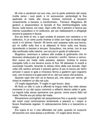 Mi misi a cavalcioni sul suo viso, con la parte anteriore del corpo
rivolta verso i suoi piedi, e mi accovacciai, portandogli la fica
spalmata di miele alla bocca. Andrea cominciò a leccarmi
voracemente, a baciare, a mordicchiare... Tremavo. Miagolavo. Mi
godevo e assecondavo la leccata di fica strofinandogliela sulla
faccia, sulla bocca, sul naso. Ogni volta che il piacere si faceva più
intenso sussultavo e mi sollevavo, per poi riabbassarmi a sfregargli
ancora la passera in faccia.
Era più forte di me: a ogni ondata di piacere non resistevo e mi
sollevavo. A un certo punto Andrea si tolse con foga la benda dagli
occhi e mi strinse i fianchi. Mi tenne così sospesa sulla sua bocca,
poi mi soffiò sulla fica e la abbassò di forza sulla sua faccia,
riprendendo a baciare e leccare. Sussultavo, ma ormai, con le sue
dita conficcate nelle natiche, non ero più in grado di sollevarmi.
Mugolavo, ansimavo e cedevo alle ondate di godimento che mi
facevano strabuzzare gli occhi e smarrire i confini. Venivo e venivo.
Non avevo più miele nella passera, adesso: Andrea lo aveva
mangiato tutto e ora beveva succo di fica. Mi abbassai in avanti a
ciucciargli l’uccello, tenendo lo stesso ritmo delle sue leccate. Ogni
volta che sentivo arrivare il piacere aprivo di più la bocca per farmi
arrivare il cazzo in gola e rimanevo ferma a godermi ogni orgasmo
così, con la bocca e la gola pieni di lui, del suo cazzo che pulsava.
Quando capii che non ce la faceva più, che stava per venire, gli
chiesi di mettermi un dito nel culo.
«Ti voglio dappertutto. Ti voglio in ogni buco», dissi.
Mi ficcò un dito in culo e affondò la lingua nella fica nello stesso
momento in cui dal cazzo cominciò a stillarmi sborra calda in gola.
La ingoiai tutta senza sprecarne una goccia, come avevo fatto col
miele. Perché era più dolce del miele.
Rimanemmo avvinghiati nel sessantanove fino a quando i sussulti
dei nostri corpi cominciarono lentamente a placarsi e i respiri si
fecero finalmente regolari. Ci abbracciammo forte e ci baciammo a
lungo.
Ero sopra di lui, il viso affondato nel collo, quando mi sussurrò
all’orecchio con voce bassa e profonda: «Ti voglio bene Anna».
 