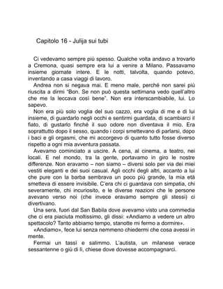 Capitolo 16 - Julija sui tubi
Ci vedevamo sempre più spesso. Qualche volta andavo a trovarlo
a Cremona, quasi sempre era lui a venire a Milano. Passavamo
insieme giornate intere. E le notti, talvolta, quando potevo,
inventando a casa viaggi di lavoro.
Andrea non si negava mai. E meno male, perché non sarei più
riuscita a dirmi “Bon. Se non può questa settimana vedo quell’altro
che me la leccava così bene”. Non era interscambiabile, lui. Lo
sapevo.
Non era più solo voglia del suo cazzo, era voglia di me e di lui
insieme, di guardarlo negli occhi e sentirmi guardata, di scambiarci il
fiato, di gustarlo finché il suo odore non diventava il mio. Era
soprattutto dopo il sesso, quando i corpi smettevano di parlarsi, dopo
i baci e gli orgasmi, che mi accorgevo di quanto tutto fosse diverso
rispetto a ogni mia avventura passata.
Avevamo cominciato a uscire. A cena, al cinema, a teatro, nei
locali. E nel mondo, tra la gente, portavamo in giro le nostre
differenze. Non eravamo – non siamo – diversi solo per via dei miei
vestiti eleganti e dei suoi casual. Agli occhi degli altri, accanto a lui
che pure con la barba sembrava un poco più grande, la mia età
smetteva di essere invisibile. C’era chi ci guardava con simpatia, chi
severamente, chi incuriosito, e le diverse reazioni che le persone
avevano verso noi (che invece eravamo sempre gli stessi) ci
divertivano.
Una sera, fuori dal San Babila dove avevamo visto una commedia
che ci era piaciuta moltissimo, gli dissi: «Andiamo a vedere un altro
spettacolo? Tanto abbiamo tempo, stanotte mi fermo a dormire».
«Andiamo», fece lui senza nemmeno chiedermi che cosa avessi in
mente.
Fermai un tassì e salimmo. L’autista, un milanese verace
sessantenne o giù di lì, chiese dove dovesse accompagnarci.
 