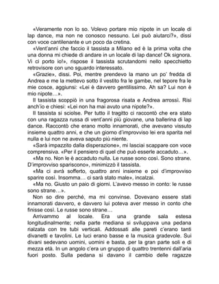 «Veramente non lo so. Volevo portare mio nipote in un locale di
lap dance, ma non ne conosco nessuno. Lei può aiutarci?», dissi
con voce cantilenante e un poco da cretina.
«Vent’anni che faccio il tassista a Milano ed è la prima volta che
una donna mi chiede di andare in un locale di lap dance! Ok signora.
Vi ci porto io!», rispose il tassista scrutandomi nello specchietto
retrovisore con uno sguardo interessato.
«Grazie», dissi. Poi, mentre prendevo la mano un po’ fredda di
Andrea e me la mettevo sotto il vestito fra le gambe, nel tepore fra le
mie cosce, aggiunsi: «Lei è davvero gentilissimo. Ah sa? Lui non è
mio nipote…».
Il tassista scoppiò in una fragorosa risata e Andrea arrossì. Risi
anch’io e chiesi: «Lei non ha mai avuto una nipote?».
Il tassista si sciolse. Per tutto il tragitto ci raccontò che era stato
con una ragazza russa di vent’anni più giovane, una ballerina di lap
dance. Raccontò che erano molto innamorati, che avevano vissuto
insieme quattro anni, e che un giorno d’improvviso lei era sparita nel
nulla e lui non ne aveva saputo più niente.
«Sarà impazzito dalla disperazione», mi lasciai scappare con voce
comprensiva. «Per il pensiero di quel che può esserle accaduto…».
«Ma no. Non le è accaduto nulla. Le russe sono così. Sono strane.
D’improvviso spariscono», minimizzò il tassista.
«Ma ci avrà sofferto, quattro anni insieme e poi d’improvviso
sparire così. Insomma… ci sarà stato male», incalzai.
«Ma no. Giusto un paio di giorni. L’avevo messo in conto: le russe
sono strane…».
Non so dire perché, ma mi convinse. Dovevano essere stati
innamorati davvero, e davvero lui poteva aver messo in conto che
finisse così. Le russe sono strane…
Arrivammo al locale. Era una grande sala estesa
longitudinalmente; nella parte mediana si sviluppava una pedana
rialzata con tre tubi verticali. Addossati alle pareti c’erano tanti
divanetti e tavolini. Le luci erano basse e la musica gradevole. Sui
divani sedevano uomini, uomini e basta, per la gran parte soli e di
mezza età. In un angolo c’era un gruppo di quattro trentenni dall’aria
fuori posto. Sulla pedana si davano il cambio delle ragazze
 