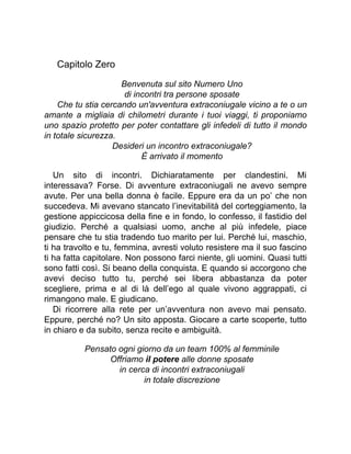 Capitolo Zero
Benvenuta sul sito Numero Uno
di incontri tra persone sposate
Che tu stia cercando un'avventura extraconiugale vicino a te o un
amante a migliaia di chilometri durante i tuoi viaggi, ti proponiamo
uno spazio protetto per poter contattare gli infedeli di tutto il mondo
in totale sicurezza.
Desideri un incontro extraconiugale?
È arrivato il momento
Un sito di incontri. Dichiaratamente per clandestini. Mi
interessava? Forse. Di avventure extraconiugali ne avevo sempre
avute. Per una bella donna è facile. Eppure era da un po’ che non
succedeva. Mi avevano stancato l’inevitabilità del corteggiamento, la
gestione appiccicosa della fine e in fondo, lo confesso, il fastidio del
giudizio. Perché a qualsiasi uomo, anche al più infedele, piace
pensare che tu stia tradendo tuo marito per lui. Perché lui, maschio,
ti ha travolto e tu, femmina, avresti voluto resistere ma il suo fascino
ti ha fatta capitolare. Non possono farci niente, gli uomini. Quasi tutti
sono fatti così. Si beano della conquista. E quando si accorgono che
avevi deciso tutto tu, perché sei libera abbastanza da poter
scegliere, prima e al di là dell’ego al quale vivono aggrappati, ci
rimangono male. E giudicano.
Di ricorrere alla rete per un’avventura non avevo mai pensato.
Eppure, perché no? Un sito apposta. Giocare a carte scoperte, tutto
in chiaro e da subito, senza recite e ambiguità.
Pensato ogni giorno da un team 100% al femminile
Offriamo il potere alle donne sposate
in cerca di incontri extraconiugali
in totale discrezione
 