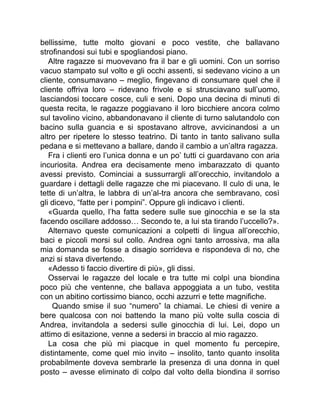 bellissime, tutte molto giovani e poco vestite, che ballavano
strofinandosi sui tubi e spogliandosi piano.
Altre ragazze si muovevano fra il bar e gli uomini. Con un sorriso
vacuo stampato sul volto e gli occhi assenti, si sedevano vicino a un
cliente, consumavano – meglio, fingevano di consumare quel che il
cliente offriva loro – ridevano frivole e si strusciavano sull’uomo,
lasciandosi toccare cosce, culi e seni. Dopo una decina di minuti di
questa recita, le ragazze poggiavano il loro bicchiere ancora colmo
sul tavolino vicino, abbandonavano il cliente di turno salutandolo con
bacino sulla guancia e si spostavano altrove, avvicinandosi a un
altro per ripetere lo stesso teatrino. Di tanto in tanto salivano sulla
pedana e si mettevano a ballare, dando il cambio a un’altra ragazza.
Fra i clienti ero l’unica donna e un po’ tutti ci guardavano con aria
incuriosita. Andrea era decisamente meno imbarazzato di quanto
avessi previsto. Cominciai a sussurrargli all’orecchio, invitandolo a
guardare i dettagli delle ragazze che mi piacevano. Il culo di una, le
tette di un’altra, le labbra di un’al-tra ancora che sembravano, così
gli dicevo, “fatte per i pompini”. Oppure gli indicavo i clienti.
«Guarda quello, l’ha fatta sedere sulle sue ginocchia e se la sta
facendo oscillare addosso… Secondo te, a lui sta tirando l’uccello?».
Alternavo queste comunicazioni a colpetti di lingua all’orecchio,
baci e piccoli morsi sul collo. Andrea ogni tanto arrossiva, ma alla
mia domanda se fosse a disagio sorrideva e rispondeva di no, che
anzi si stava divertendo.
«Adesso ti faccio divertire di più», gli dissi.
Osservai le ragazze del locale e tra tutte mi colpì una biondina
poco più che ventenne, che ballava appoggiata a un tubo, vestita
con un abitino cortissimo bianco, occhi azzurri e tette magnifiche.
Quando smise il suo “numero” la chiamai. Le chiesi di venire a
bere qualcosa con noi battendo la mano più volte sulla coscia di
Andrea, invitandola a sedersi sulle ginocchia di lui. Lei, dopo un
attimo di esitazione, venne a sedersi in braccio al mio ragazzo.
La cosa che più mi piacque in quel momento fu percepire,
distintamente, come quel mio invito – insolito, tanto quanto insolita
probabilmente doveva sembrarle la presenza di una donna in quel
posto – avesse eliminato di colpo dal volto della biondina il sorriso
 